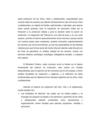 cabal protección de los niños, niñas y adolescentes, especializado para
conocer todos los asuntos que afectan directamente la vida civil de los niños
y adolescentes, en materia de familia, patrimoniales y laborales; para ejercer
cierto control (judicial), para la imposición de sanciones civiles por la
infracción a la protección debida y para la decisión sobre la acción de
protección. La integración del Tribunal en una sala de juicio y en una corte
superior, permite el máximo aprovechamiento de los recursos, porque cuenta
con cuantos jueces sean necesarios, quienes conocerán unipersonalmente
los asuntos que se les encomiende, ya que hay especialistas en las distintas
materias pero que forman parte del mismo tribunal; además cada tribunal con
los fines de garantizar un análisis integral de los asuntos, cuenta con
servicios médicos, psicólogos, sociólogos, trabajadores sociales y cualquier
otro experto.
El Ministerio Publico, mejor conocido como la fiscalía es el órgano
fundamental del sistema de protección, este cuenta con fiscales
especializados para el ejercicio de las funciones que le son propias y tienen
amplias facultades de inspección y vigilancia, y la obtención de datos
fundamentales para la defensa de los intereses legítimos de los niños, niñas
y adolescentes.
Además el sistema de protección del niño, niña y el adolescente,
cuenta también con:
 Las Entidades de Atención: las cuales son de interés público y se
encargan de asegurar el respeto a los derechos y garantías de los niños
y adolescentes estando constituidas como asociaciones u
organizaciones, tienen facultad para ejecutar programas, medidas y
sanciones.
 