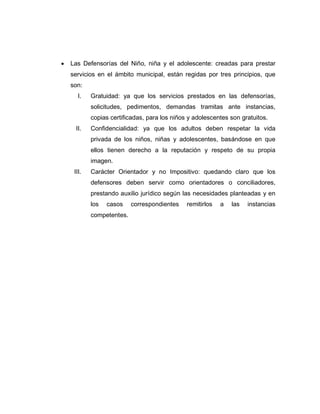  Las Defensorías del Niño, niña y el adolescente: creadas para prestar
servicios en el ámbito municipal, están regidas por tres principios, que
son:
I. Gratuidad: ya que los servicios prestados en las defensorías,
solicitudes, pedimentos, demandas tramitas ante instancias,
copias certificadas, para los niños y adolescentes son gratuitos.
II. Confidencialidad: ya que los adultos deben respetar la vida
privada de los niños, niñas y adolescentes, basándose en que
ellos tienen derecho a la reputación y respeto de su propia
imagen.
III. Carácter Orientador y no Impositivo: quedando claro que los
defensores deben servir como orientadores o conciliadores,
prestando auxilio jurídico según las necesidades planteadas y en
los casos correspondientes remitirlos a las instancias
competentes.
 