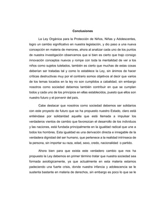 Conclusiones
La Ley Orgánica para la Protección de Niños, Niñas y Adolescentes,
logro un cambio significativo en nuestra legislación, y dio paso a una nueva
concepción en materia de menores, ahora al analizar cada uno de los puntos
de nuestra investigación observamos que si bien es cierto que trajo consigo
innovación conceptos nuevos y rompe con toda la mentalidad de ver a los
niños como sujetos tutelados, también es cierto que muchas de estas cosas
deberían ser tratadas tal y como lo establece la Ley, sin ánimos de hacer
críticas destructivas muy por el contrario somos objetivos al decir que varios
de los temas tocados en la ley no son cumplidos a cabalidad, sin embargo
nosotros como sociedad debemos también contribuir en que se cumplan
todos y cada uno de los principios en ellas establecidos, puesto que ellos son
nuestro futuro y el porvenir del país.
Cabe destacar que nosotros como sociedad debemos ser solidarios
con este proyecto de futuro que se ha propuesto nuestro Estado, claro está
entiéndase por solidaridad aquella que está llamada a impulsar los
verdaderos vientos de cambio que favorezcan el desarrollo de los individuos
y las naciones, está fundada principalmente en la igualdad radical que une a
todos los hombres. Esta igualdad es una derivación directa e innegable de la
verdadera dignidad del ser humano, que pertenece a la realidad intrínseca de
la persona, sin importar su raza, edad, sexo, credo, nacionalidad o partido.
Ahora bien para que exista este verdadero cambio que nos ha
propuesto la Ley debemos en primer término tratar que nuestra sociedad sea
formada axiológicamente, ya que actualmente en esta materia estamos
padeciendo una fuerte crisis, donde nuestra infancia y adolescencia se le
sustenta bastante en materia de derechos, sin embargo es poco lo que se le
 