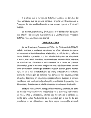 Y a raíz de todo el movimiento de la Convención de los derechos del
Niño, Venezuela que es un país signatario crea la Ley Orgánica para la
Protección del Niño y del Adolescente, la cual entro en vigencia el 1º de abril
de 2000.
La misma fue reformada y promulgada el 10 de Diciembre del 2007 y
este año 2014 se hace una nueva reforma a la Ley Orgánica de Protección
de Niños, Niñas y Adolescentes (Lopna).
Objeto de la LOPNA
La ley Orgánica de Protección del Niño y del Adolescente (LOPNNA),
es la ley que tiene el objetivo de garantizar a los niños y adolescentes que se
encuentren en el territorio nacional, el ejercicio y el disfrute pleno y efectivo
de sus derechos y garantías, todo esto a través de la protección integral que
el estado, la sociedad y la familia deben brindarles desde el mismo momento
de su concepción. En cuanto al rol fundamental de la familia, en cualquier
circunstancia, para el desarrollo integral del niño y del adolescente, se debe
tomar en cuanta en primer lugar a la familia nuclear, es decir, padre, madre e
hijos, por ser la más inmediata fuente de amor y protección; luego la familia
extendida, formada por los parientes más cercanos: tíos, abuelos, primos,
allegados. Solamente en situaciones excepcionales se buscaran o tomaran
medidas de otra índole como la colocación en entidades de adopción; y en
último caso y de extrema gravedad la colocación en entidades de atención.
El objeto de la LOPNNA es regular los derechos y garantías, así como
los deberes y responsabilidades relacionadas con la atención y protección de
los niños, niñas y adolescente, además esta ley refuerza el concepto de
familia como célula fundamental de la sociedad, por lo que le da gran
importancia a las obligaciones que tiene como responsable principal,
 