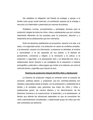 •Se establece la obligación del Estado de proteger y apoyar a la
familia como grupo social esencial y la prohibición expresa de la entrega o
renuncia a la maternidad o paternidad por razones de pobreza.
•Establece normas, procedimientos y estrategias diversas para la
protección integral de todos los niños, niñas y adolescentes que son víctimas
claramente diferentes de los previstos para la protección, atención y o
tratamiento de los adolescentes que son victimarios.
Entre los derechos establecidos se encuentran: derecho a la vida, a la
salud, a la seguridad social, a la protección en casos de conflictos armados,
a la educación, acceso a la información, a preservar su identidad, al nombre
y nacionalidad, a no ser separado de sus padres, a la libertad de
pensamiento, conciencia y religión, a la recreación y la cultura, a la
protección y seguridad, a la participación libre y al desarrollo.Los niños y
adolescentes tienen derecho a ser protegidos de la exposición a material
pornográfico y películas o video-juegos que inciten a la violencia; así como la
venta de licores y cigarrillos que inducen al vicio.
Doctrina de protección Integral del Niño Niña y Adolescente
La Doctrina de protección integral se entiende como el conjunto de
acciones, políticas, planes y programas que con prioridad absoluta, son
dictadas y ejecutadas desde el estado, con la participación y solidaridad de la
familia y la sociedad, para garantizar que todos los niños y niñas y
adolescentes gocen, de manera efectiva y sin discriminación, de los
Derechos Humanos a la supervivencia, al desarrollo y a la participación, al
tiempo que atiende las situaciones especiales en que se encuentran los
niños individualmente considerados, o determinado grupo de niños que han
sido vulnerados sus derechos.
 
