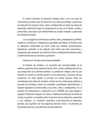 A nuestro entender la protección Integral viene a ser una serie de
instrumentos jurídicos cuyo fin esencial no es más que proteger y garantizar
la protección de nuestros niños, niñas y adolescentes en todas sus áreas de
desarrollo, tratando de lograr un engranaje de lo que es la familia, estado y
comunidad, para lograr que efectivamente se puedan respetar y garantizar
los derechos de éstos.
La Ley Orgánica de Protección al Niño, Niña y Adolescente (LOPNA),
estable en el Artículo 4: Obligaciones generales del Estado: El Estado tiene
la obligación indeclinable de tomar todas las medidas administrativas,
legislativas, judiciales, y de cualquier otra índole que sean necesarias y
apropiadas para asegurar que todos los niños y adolescentes disfruten plena
y efectivamente de sus derechos y garantías.
Artículo 4-A. Principio de Corresponsabilidad
El Estado, las familias y la sociedad son corresponsables en la
defensa y garantía de los derechos de los niños, niñas y adolescentes, por lo
que asegurarán con prioridad absoluta, su protección integral, para lo cual
tomarán en cuenta su interés superior, en las decisiones y acciones que les
conciernan. En este sentido el principio de Interés Superior debe ser
considerado ante todas las medidas a tomar por las instituciones públicas o
privadas de bienestar social, los tribunales, autoridades administrativas u
órganos legislativos concernientes a los niños, niñas y adolescentes, es un
principio de interpretación y aplicación de la LOPNNA que está dirigido a
asegurar Protección Integral a la niñez y adolescencia del país tomando en
cuenta su opinión, el equilibrio entre el ejercicio de sus derechos y garantías
y sus deberes, su condición específica como personas en desarrollo;
además del equilibrio de las exigencias del bien común, los derechos de
las demás personas y los derechos de esta población.
 