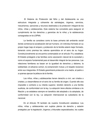 El Sistema de Protección del Niño y del Adolescente es una
estructura integrada y coherente de estrategias, órganos, servicios,
mecanismos, sanciones y recursos destinados a la protección integral de los
niños, niñas y adolescentes. Este sistema fue concebido para asegurar el
cumplimiento de los derechos y garantías de la niñez y la adolescencia
consagradas en la LOPNA.
La familia se considera como la base primaria del ambiente social
donde comienza la socialización del ser humano. Un individuo formado en su
propio hogar bajo el amparo y protección de la familia estará mejor formado,
teniendo como premisa los valores aprendidos en el seno de su hogar.
Constitucionalmente se encuentra contemplado en el artículo 75 y establece:
El Estado protegerá a las familias como asociación natural de la sociedad y
como el espacio fundamental para el desarrollo integral de las personas. Las
relaciones familiares se basan en la igualdad de derechos y deberes, la
solidaridad, el esfuerzo común, la comprensión mutua y el respeto recíproco
entre sus integrantes. El Estado garantizará protección a la madre, al padre o
a quienes ejerzan la jefatura de la familia.
Los niños, niñas y adolescentes tienen derecho a vivir, ser criados o
criadas y a desarrollarse en el seno de su familia de origen. Cuando ello sea
imposible o contrario a su interés superior, tendrán derecho a una familia
sustituta, de conformidad con la ley. La adopción tiene efectos similares a la
filiación y se establece siempre en beneficio del adoptado o la adoptada, de
conformidad con la ley. La adopción internacional es subsidiaria de la
nacional.
En el Articulo 78 también de nuestra Constitución establece: Los
niños, niñas y adolescentes son sujetos plenos de derecho y estarán
protegidos por la legislación, órganos y tribunales especializados, los cuales
 