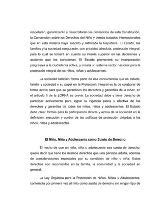 respetarán, garantizarán y desarrollarán los contenidos de esta Constitución,
la Convención sobre los Derechos del Niño y demás tratados internacionales
que en esta materia haya suscrito y ratificado la República. El Estado, las
familias y la sociedad asegurarán, con prioridad absoluta, protección integral,
para lo cual se tomará en cuenta su interés superior en las decisiones y
acciones que les conciernan. El Estado promoverá su incorporación
progresiva a la ciudadanía activa, y creará un sistema rector nacional para la
protección integral de los niños, niñas y adolescentes.
La sociedad también forma parte de esa concurrencia que es estado,
familia y sociedad y su papel en la Protección Integral es la de colaborar de
forma activa para que se garanticen los derechos y garantías de la niñez, en
el artículo 6 de la LOPNA se prevé: La sociedad debe y tiene derecho de
participar activamente para lograr la vigencia plena y efectiva de los
derechos y garantías de todos los niños, niñas y adolescentes. El Estado
debe crear formas para la participación directa y activa de la sociedad en la
definición, ejecución y control de las políticas de protección dirigidas a los
niños, niñas y adolescentes.
El Niño, Niña y Adolescente como Sujeto de Derecho
El hecho de que un niño, niña o adolescente sea sujeto de derecho,
quiere decir que tiene los mismos derechos que una persona adulta, además
de consideraciones especiales por su condición de niño o niña. Estos
derechos son reconocidos en la familia, la comunidad y la sociedad en
general.
La Ley Orgánica para la Protección de Niños, Niñas y Adolescentes,
contempla por primera vez al niño como sujeto de derecho sin ningún tipo de
 