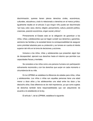 discriminación, quienes tienen plenos derechos civiles, económicos,
culturales, educativos y todo lo relacionado a derechos en el marco jurídico.
Igualmente resalta en el artículo 3 que ningún niño puede ser discriminado
“por raza, color, sexo, idioma, religión, pensamiento, cultura, posición política,
creencias, posición económica, origen social y étnico”.
Primeramente el Estado está en la obligación de garantizar a los
niños, niñas y adolescentes que se hagan cumplir sus derechos y garantías,
asimismo las familias y la sociedad tienen la corresponsabilidad de asegurar
como prioridad absoluta para su protección y se tomara en cuenta el interés
superior del niño en la toma de decisiones y acciones.
Inclusive a los niños, niñas y adolescentes que presenten algún tipo
de discapacidad, ejercerá sus derechos hasta el máximo que permitan sus
capacidades físicas y mentales.
Se considera a los niños como una persona humana con participación
activamente reconocida y con los derechos que surjan en cada momento o
circunstancia de su vida.
En la LOPNNA se establece la diferencia de edades para niños, niñas
y adolescentes. Los niños o niñas son aquellas personas tiene una edad
menor a doce años y los adolescentes una edad entre los doce y los
dieciocho años. Esta diferencia es de vital importancia, ya que como sujetos
de derechos también tiene responsabilidades que van adquiriendo de
acuerdo a lo establecido en la ley.
El artículo 1, de la LOPNNA, establece lo siguiente:
 