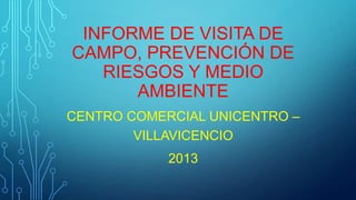INFORME DE VISITA DE
CAMPO, PREVENCIÓN DE
RIESGOS Y MEDIO
AMBIENTE
CENTRO COMERCIAL UNICENTRO –
VILLAVICENCIO
2013
 
