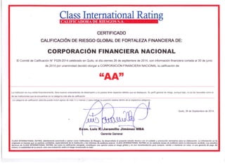 Class International Rating CALIFICADORA DE RIESGOS S.A. 
CERTIFICADO 
CALIFICACiÓN DE RIESGO GLOBAL DE FORTALEZA FINANCIERA DE: 
CORPORACiÓN FINANCIERA NACIONAL 
El Comité de Calificación W F029-2014 celebrado en Quito, el día viernes 26 de septiembre de 2014, con información financiera cortada al 30 de junio 
de 2014 por unanimidad decidió otorgar a CORPORACiÓN FINANCIERA NACIONAL la calificación de: 
"AA" 
La institución es muy sólida financieramente, tiene buenos antecedentes de desempeño y no parece tener aspectos débiles que se destaquen. Su perfil general de riesgo, aunque bajo, no es tan favorable como el 
de las instituciones que se encuentran en la categoria más alta de calificación 
La categoría de calificación descrita puede incluir signos de más (+) o menos (-) para indic r su posición relativa dentro de la respectiva categoría. 
Quito, 26 de Septiembre de 2014. 
E on. Luis R. Jaramillo Jiménez MBA 
Gerente General 
CLASS INTERNA TlONAL RA TlNG, debidamente autorizada a operar como Calificadora de Riesgos, ha desarrollado el presente estudio técnico con el cuidado y precaución necesarios para su elaboración. La información se ha 
originado en fuentes que se estiman confiables, especialmente de la Institución y los informes de auditorla externa. CLASS INTERNATlONAL RATING no ha realizado tareas de auditorla sobre la información recibida. Los estudios 
técnicos de CLASS INTERNATIONAL RATlNG, asl como la calificación otorgada, constituyen una opinión sobre el riesgo global y no son recomendación para comprar, vender o mantener un valor; ni una garantfa de pago del 
mismo; ni estabilidad de su precio, sino una evaluación sobre el riesgo involucrado en éste. 
