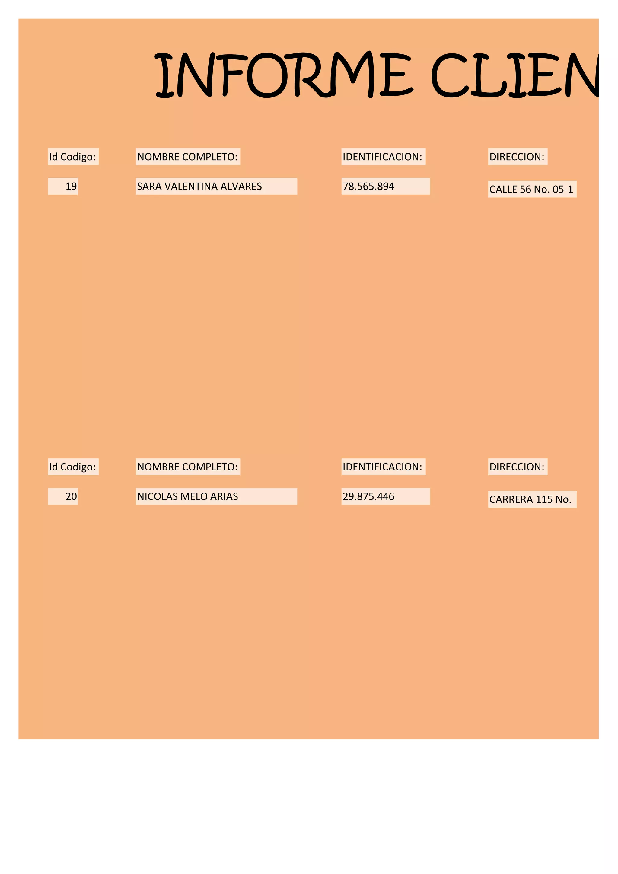 INFORME CLIENT
Id Codigo:   NOMBRE COMPLETO:         IDENTIFICACION:   DIRECCION:

   19        SARA VALENTINA ALVARES   78.565.894        CALLE 56 No. 05-1




Id Codigo:   NOMBRE COMPLETO:         IDENTIFICACION:   DIRECCION:

   20        NICOLAS MELO ARIAS       29.875.446        CARRERA 115 No.
 