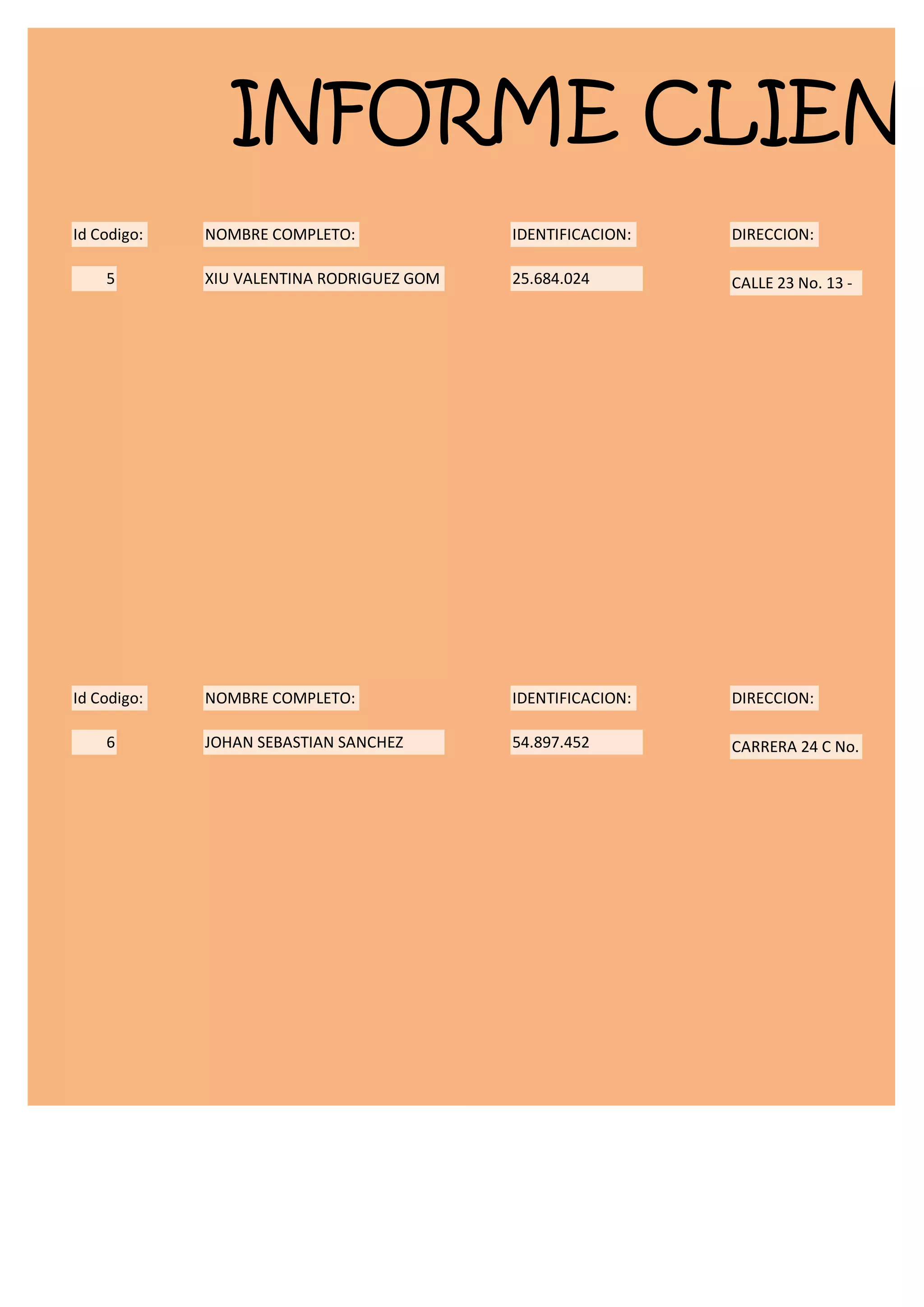 INFORME CLIENT
Id Codigo:   NOMBRE COMPLETO:              IDENTIFICACION:   DIRECCION:

    5        XIU VALENTINA RODRIGUEZ GOM   25.684.024        CALLE 23 No. 13 -




Id Codigo:   NOMBRE COMPLETO:              IDENTIFICACION:   DIRECCION:

    6        JOHAN SEBASTIAN SANCHEZ       54.897.452        CARRERA 24 C No.
 
