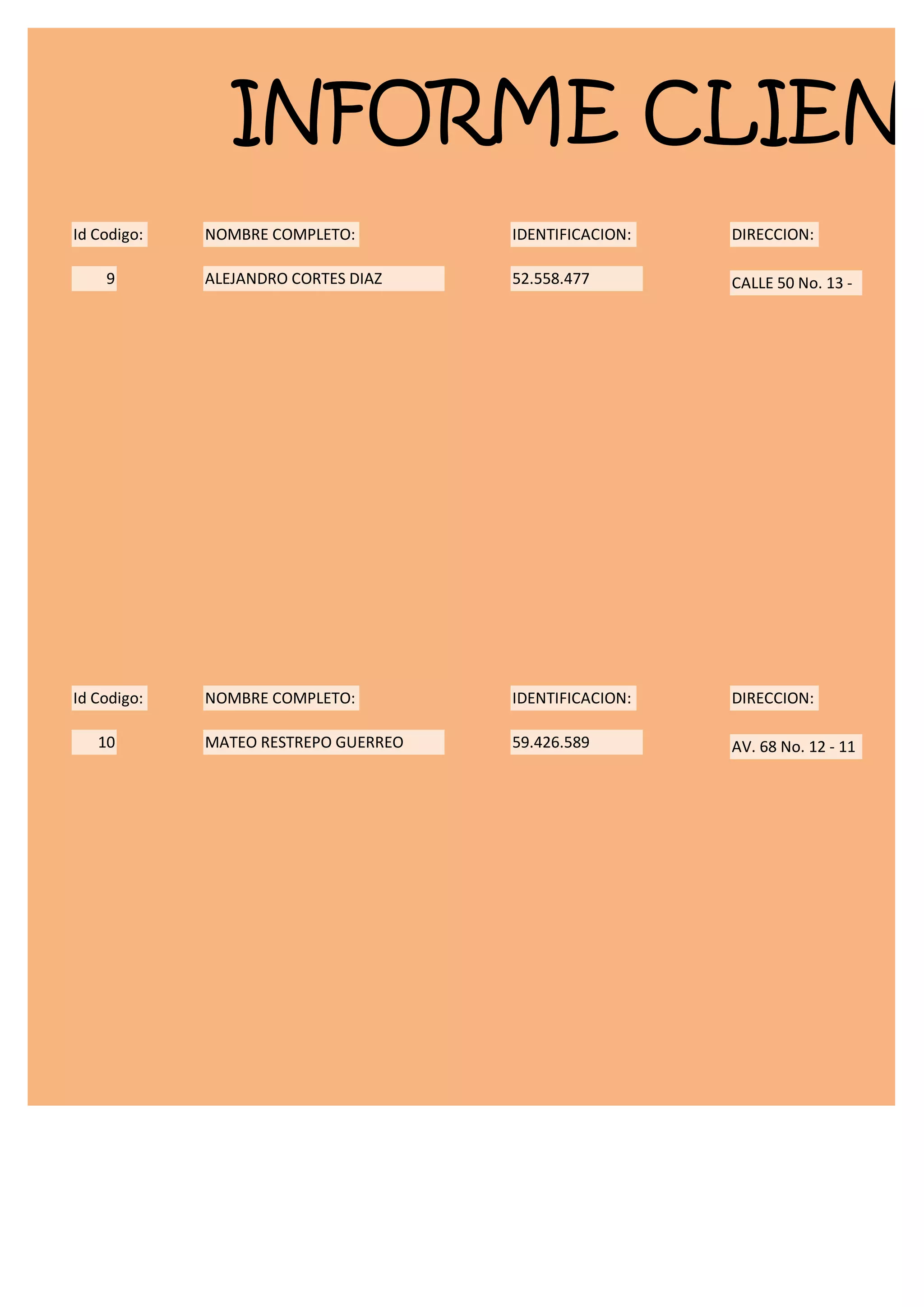 INFORME CLIENT
Id Codigo:   NOMBRE COMPLETO:         IDENTIFICACION:   DIRECCION:

    9        ALEJANDRO CORTES DIAZ    52.558.477        CALLE 50 No. 13 -




Id Codigo:   NOMBRE COMPLETO:         IDENTIFICACION:   DIRECCION:

   10        MATEO RESTREPO GUERREO   59.426.589        AV. 68 No. 12 - 11
 