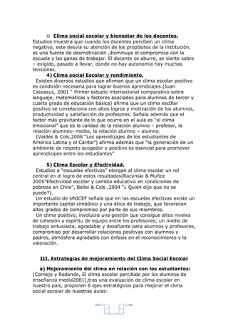 3) Clima social escolar y bienestar de los docentes.
Estudios muestra que cuando los docentes perciben un clima
negativo, este desvía su atención de los propósitos de la institución,
es una fuente de desmotivación ,disminuye el compromiso con la
escuela y las ganas de trabajar. El docente se aburre, se siente sobre
– exigido, pasado a llevar, donde no hay autonomía hay muchas
tensiones.
       4) Clima social Escolar y rendimiento.
  Existen diversos estudios que afirman que un clima escolar positivo
es condición necesaria para lograr buenos aprendizajes.(Juan
Cassasus, 2001 “ Primer estudio internacional comparativo sobre
lenguaje, matemáticas y factores asociados para alumnos de tercer y
cuarto grado de educación básica) afirma que un clima esc0lar
positivo se correlaciona con altos logros y motivación de los alumnos,
productividad y satisfacción de profesores. Señala además que el
factor más gravitante de lo que ocurre en el aula es “el clima
emocional” que es la calidad de la relación alumno – profesor, la
relación alumnos- medio, la relación alumno – alumno.
  (Valdés & Cols,2008 “Los aprendizajes de los estudiantes de
América Latina y el Caribe”) afirma además que “la generación de un
ambiente de respeto acogedor y positivo es esencial para promover
aprendizajes entre los estudiantes”

      5) Clima Escolar y Efectividad.
  Estudios a “escuelas efectivas” otorgan al clima escolar un rol
central en el logro de estos resultados(Racynski & Muñoz
2005”Efectividad escolar y cambio educativo en condiciones de
pobreza en Chile”, Bellei & Cols ,2004 “¿ Quién dijo que no se
puede?).
  Un estudio de UNICEF señala que en las escuelas efectivas existe un
importante capital simbólico y una ética de trabajo, que favorecen
altos grados de compromiso por parte de sus miembros.
  Un clima positivo, involucra una gestión que consigue altos niveles
de cohesión y espíritu de equipo entre los profesores; un medio de
trabajo entusiasta, agradable y desafiante para alumnos y profesores,
compromiso por desarrollar relaciones positivas con alumnos y
padres, atmósfera agradable con énfasis en el reconocimiento y la
valoración.


   III. Estrategias de mejoramiento del Clima Social Escolar

   a) Mejoramiento del clima en relación con los estudiantes:
(Cornejo y Redondo, El clima escolar percibido por los alumnos de
enseñanza media2001),tras una evaluación de clima escolar en
nuestro país, proponen 6 ejes estratégicos para mejorar el clima
social escolar de nuestras aulas:




                                  4
 