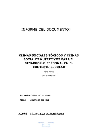 INFORME DEL DOCUMENTO:




CLIMAS SOCIALES TÓXICOS Y CLIMAS
   SOCIALES NUTRITIVOS PARA EL
    DESARROLLO PERSONAL EN EL
        CONTEXTO ESCOLAR
                      Neva Milicic

                     Ana María Arón




 PROFESOR: FAUSTINO VILLAGRA

 FECHA   : ENERO 09 DEL 2011




ALUMNO    : MANUEL JESUS OYARZUN VASQUEZ




                        6
 