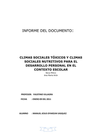 INFORME DEL DOCUMENTO:




CLIMAS SOCIALES TÓXICOS Y CLIMAS
  SOCIALES NUTRITIVOS PARA EL
   DESARROLLO PERSONAL EN EL
       CONTEXTO ESCOLAR
                      Neva Milicic
                     Ana María Arón




 PROFESOR: FAUSTINO VILLAGRA

 FECHA   : ENERO 09 DEL 2011




ALUMNO    : MANUEL JESUS OYARZUN VASQUEZ




                        1
 