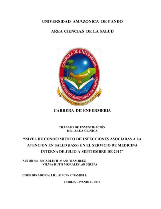 UNIVERSIDAD AMAZONICA DE PANDO
AREA CIENCIAS DE LA SALUD
CARRERA DE ENFERMERIA
TRABAJO DE INVESTIGACIÓN
DEL AREA CLINICA
“NIVEL DE CONOCIMIENTO DE INFECCIONES ASOCIADAS A LA
ATENCION EN SALUD (IASS) EN EL SERVICIO DE MEDICINA
INTERNA DE JULIO A SEPTIEMBRE DE 2017”
AUTORES: ESCARLETH MANU RAMIREZ
VILMA RUTH MORALES ARUQUIPA
COORDINADORA: LIC. ALICIA CHAMBI L.
COBIJA – PANDO – 2017
 