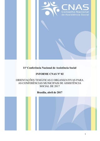 1
11ª Conferência Nacional de Assistência Social
INFORME CNAS Nº 02
ORIENTAÇÕES TEMÁTICAS E ORGANIZATIVAS PARA
AS CONFERÊNCIAS MUNICIPAIS DE ASSISTÊNCIA
SOCIAL DE 2017
Brasília, abril de 2017
 