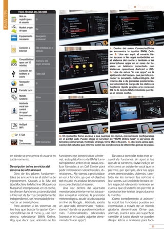 11
05 • Pruebas
11
BMW335i
en dónde se encuentra el usuario en
cada momento.
Descripción de los servicios del
sistema de infotainment
Otro de los pilares fundamen-
tales se encuentra en el sistema de
infotainment. Gracias a la SIM del
tipo Machine to Machine (Máquina a
Máquina) incorporadas en el coche,
se ofrecen funciones y conectividad
a Internet de forma completamente
independiente, sin necesidad de co-
nectar un smartphone.
Para acceder a los sistemas on
line hay que buscar la opción Con-
nectedDrive en el menú y, una vez
dentro, seleccionar BMW Online.
Hay que decir que, además de las
funciones con conectividad a Inter-
net, esta plataforma de BMW tam-
bién permite, entre otras cosas, rea-
lizar llamadas a un Call Center para
pedir información sobre hoteles, di-
recciones... No vamos a profundizar
en esta función, ya que el objetivo
del estudio es analizar las funciones
con conectividad a Internet.
Una vez dentro del apartado
mencionado anteriormente, se pue-
den consultar noticias, la previsión
meteorológica, acudir a la búsqueda
on line de Google... Además, existe
un apartado denominado “Aplica-
ciones” donde se pueden encontrar
más funcionalidades adicionales
(consultar el cuadro adjunto deno-
minado “in car apps”).
De cara a controlar todo este ar-
senal de funciones sin apartar los
ojos de la carretera, BMW incluye en
el sistema un asistente vocal que te
permite, por ejemplo, abrir las apps
antes mencionadas. Además, tam-
bién lee los correos, las noticias o
los tweets. La función de lectura co-
bra especial relevancia teniendo en
cuenta que el sistema no permite al
conductor leer textos largos durante
la marcha.
Como complemento al asisten-
te vocal, las funciones pueden ser
controladas a través de un mando
giratorio denominado iDrive que,
además, cuenta con una superficie
sensible al tacto donde se pueden
dibujar letras o números para faci-
1. Dentro del menu ConnectedDrive
se encuentra la opción BMW Onli-
ne. 2. Una vez aquí, el usuario tie-
ne acceso a las apps embebidas en
el sistema del coche y también a las
smartphone apps en el caso de tu-
viera un teléfono conectado con
sistemas operativos Android o iOS.
3. Una de estas “in car apps” es la
aplicación del tiempo, que permite co-
nocer la previsión meteorológica del
mismo día o de jornadas posteriores.
La velocidad de carga de los datos es
bastante rápida gracias a la conexión
3G de la tarjeta SIM embebida que lle-
va el propio coche.
1 2
3
54
4. El conductor tiene acceso a sus cuentas de correo, previamente configuradas
en el portal web. Puede elegir el servidor de “BMW Online Mail” o servicios de
terceros como Gmail, Hotmail, Orange,Terra Mail oYa.com. 5. iSki es la única apli-
cación del estudio que informa sobre las condiciones de diferentes pistas de esquí.
Web de
registro para
el usuario
Sí
Market propio
de apps
No
Equipamiento
necesario
Navegación
profesional
Conexión a
Internet
SIM embebida en el
vehículo
Compatibilidad
apps con SO
móviles
Android e iOS,
según versiones
Conexión del
teléfono al
coche
Cable USB
Navegador
web
Sí
Pantalla táctil -
Mando
Giratorio
iDrive
Asistente
vocal con
control
de apps/
funciones on
line
Sí
HotSpot
WiFi
Sí
E-Call Sí
App
Contenedora
BMW Connected
FICHA TÉCNICA DEL SISTEMA
 