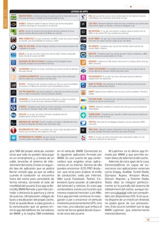 13
05 • Pruebas
13
jeta SIM del propio vehículo, existen
otras que solo se pueden descargar
en un smartphone y, a través de un
cable, lanzarlas al sistema de info-
tainmentdelcoche.Existeunsegun-
do tipo de aplicación que se podría
llamar remote app, ya que se utiliza
cuando el conductor se encuentra
fuera del coche para controlarlo de
forma remota, cerrando el ciclo de
movilidaddelusuario.Estaappsella-
ma My BMW Remote y permite con-
trolar a distancia la apertura y cierre
de puertas, climatización, ráfagas de
luces o localización del propio coche.
Esto se puede llevar a cabo gracias a
la comunicación que se genera en-
tre la app del teléfono, los servidores
de BMW y la tarjeta SIM embebida
en el vehículo. BMW Connected es
la siguiente aplicación firmada por
BMW. Es una suerte de app conte-
nedora que engloba otras aplica-
ciones en su interior. Dentro de ella
puedes encontrar: ECO PRO Analy-
ser, que sirve para analizar el estilo
de conducción, radio por internet,
Wiki Local, Facebook, Twitter, Ca-
lendario (para acceder al calendario
del vehículo) y noticias. En esta app
contenedora, existe una función que
merece especial mención: Last Mile.
Esta app permite continuar la nave-
gación a pie o encontrar el vehículo
mediante posicionamiento GPS. Una
vez más, una solución que enfoca el
coche de forma global desde el pun-
to de vista del usuario.
M Laptimer es la última app fir-
mada por BMW y que permite ex-
traer datos de telemetría del coche.
Además de esta apps de la casa,
ConnectedDrive es capaz de co-
nectarse con aplicaciones externas
como Snippy, Audible, TuneIn Radio,
Glympse, Aupeo, Amazon Music,
Deezer, Napster, y Stitcher Radio.
Todas ellas se integran perfecta-
mente en la pantalla del sistema de
infotainment del coche, aunque tie-
nenunasalvedad:solosoncompati-
bles con dispositivos iOS. Si el usua-
rio dispone de un móvil con Android,
no podrá gozar de sus prestacio-
nes. Esto ocurre también con la app
BMW Laptimer, que anteriormente
mencionábamos.
BMW335i
AMAZON MUSIC. A través de esta app se puede escuchar la música almacenada
en la nube de Amazon y controlar sus funciones desde el coche.
ISKI. App que permite conocer a los incondicionales de este deporte la situación
meteorológica y las condiciones de las pistas de esquí.
AUDIBLE. Aplicación también firmada por Amazon que permite descargarse
audiolibros para luego ser escuchados en el automóvil.
LAST MILE. Interesante aplicación dentro de la app contenedora que permite saber
dónde hemos dejado un vehículo o continuar la navegación a pie.
AUPEO. Servicio de música on line que permite escuchar canciones de forma
gratuita mediante diferentes sistemas de filtrado de contenido.
MIS NOTICIAS. “in car app” que podemos configurar desde el portal on line de
BMW con las fuentes RSS que consideremos oportunas.
BMW CONNECTED. Es la app contenedora de BMW a través de la cual se accede,
por ejemplo, a las funcionalidades de Facebook y Twitter.
M LAP TIMER. “Car app” que, a través de la telemetría del coche, nos da
información de nuestro recorrido, ángulo de giro del volante...
BMW ON LINE MAIL. Permite configurar cuentas de correo desde el portal on line
y utilizarlas en el coche.
MY REMOTE. “Smartphone app” que permite controlar ciertas funciones del
vehículo BMW a distancia.
BOLSA. In car app que ofrece información sobre la bolsa. También configurable
desde el portal de usuarios de BMW.
NAPSTER. “Smartphone app” que permite escuchar música en streaming u offline.
Tiene un período de prueba gratuito de 30 días.
BúSQUEDA ON LINE DE GOOGLE. El popular servicio del gigante de las
búsquedas adaptado al funcionamiento del coche.
NOTICIAS. A diferencia de “Mis noticias” este servicio se configura dentro de la app
BMW Connected.
CALENDARIO. Aplicación de la app contenedora que permite acceder al calendario
del propio vehículo.
RADIO POR INTERNET. Funcionalidad que permite escuchar radios de todo el
mundo utilizando la conexión a Internet del propio coche.
CAJEROS AUTOMÁTICOS. como su propio nombre indica, ofrece información
sobre los cajeros que se encuentran cerca del coche.
RESTAURANTES. “In car app” que ofrece información sobre los diferentes
establecimiento de restauración.
DEEZER. “Smartphone app” parecida a Spotify que ofrece al usuario la posibilidad
de escuchar 30 millones de canciones. Posee funcionalidades premium.
SEND TO PHONE. App embebida en el sistema del coche que sirve para enviar
información al telefóno del conductor.
ECO PRO ANALYSER. App dentro la aplicación contenedora que informa al usuario
sobre su estilo de conducción. Prima la conducción eficiente.
SNIPPY. Aplicación para el teléfono que sirve para escuchar audiolibros. Parecida a
Audible.
FACEBOOK. La red social más famosa del mundo tiene su cabida en el sistema
ConnectedDrive a través de la app contenedora BMW Connected.
STITCHER RADIO. “Smartphone app” gratuita que permite escuchar podcasts y
emisoras de radio de todo el mundo.
GLYMPSE. “Smartphone app” dentro de la app contenedora que permite compartir
tu ubicación por Facebook, Twitter, SMS o correo electrónico.
TIEMPO. Aplicación embebida en el sistema del coche para conocer la predicción
meteorológica.
HOTELES. “in car app” que ofrece información actualizada sobre los
establecimientos cercanos al vehículo.
TUNEIN RADIO. “Smartphone app” parecida a Stitcher para escuchar emisoras de
radio on line en todo el mundo.
IMÁGENES DEL DESTINO. Permite consultar en el sistema multimedia del coche
una serie de fotografías del destino para reconocerlo mejor.
TWITTER. Red social de microblogging integrada en la app contenedora BMW
Connected.
INFORMACIÓN DEL PAÍS. Funcionalidad para conocer datos generales sobre el
territorio que nos interese. Útil si viajamos a otro país.
WIKI LOCAL. Aplicación también incluida dentro de la app contenedora en la que
se puede consultar información del entorno que rodea al vehículo.
INFORMACIÓN DEL PARKING. App para conocer de primera mano los servicios
de parking público disponibles en un lugar concreto.
YELP. “In car app” que ofrece información sobre restaurantes, hoteles y, lo más
importante, incluyendo las valoraciones.
LISTADO DE APPS
 