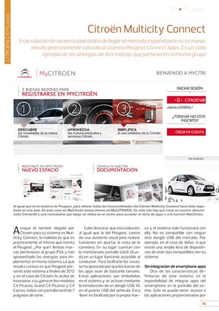15
05 • Pruebas
15
CITROËNC4Picasso
Citroën Multicity Connect
Esta solución de conectividad acaba de llegar al mercado español pero no es nueva:
resulta prácticamente calcada al sistema Peugeot Connect Apps. Es un claro
ejemplo de las sinergias de dos marcas que pertenecen al mismo grupo
Aunque el nombre elegido por
Citroën para su sistema es Mul-
ticity Connect, la realidad es que es
prácticamente el mismo que monta
el Peugeot. ¿Por qué? Ambas mar-
cas pertenecen al grupo PSA y han
aprovechado las sinergias para im-
plementar el mismo sistema. Lo que
resulta curioso es que Peugeot pre-
sentó este sistema a finales de 2012
y en el caso de Citroën, lo acaba de
incorporar a su gama en los modelos
C4 Picasso, Grand C4 Picasso y C4
Cactus, todos con pantalla táctil de 7
pulgadas de serie.
Cabe destacar que esta solución,
al igual que la del Peugeot, carece
de una asistente vocal para realizar
funciones sin apartar la vista de la
carretera. En su lugar cuentan con
la mencionada pantalla táctil situa-
da en un lugar bastante accesible al
conductor. Para facilitarle las cosas,
sehaapostadoporquelosiconosde
las apps sean de bastante tamaño.
Estas aplicaciones van embebidas
en el sistema y se activan mediante
la introducción de un dongle USB 3G
en el puerto USB del vehículo. Esta
‘llave’ es facilitada por la propia mar-
ca y el sistema solo funcionará con
ella. No es compatible con ningún
otro dongle USB del mercado. Por
ejemplo, en el caso de Volvo, si que
existe una amplia lista de dispositi-
vos de este tipo compatibles con su
sistema.
Sin integración de smartphone apps
Otra de las características de-
finitorias de este sistema, es la
imposibilidad de integrar apps del
smartphone en la pantalla del co-
che. Solo se puede tener acceso a
las aplicaciones proporcionadas por
Al igual que en el sistema de Peugeot, para utilizar todas las funcionalidades del Citroën Multicity Connect hace falta regis-
trase en una web. En este caso en MyCitroën (www.citroen.es/MyCITROEN). En este site hay que crear un usuario denomi-
nado CitroëniD y una contraseña que luego se utiliza en el coche para acceder al store de apps o a la función MyCitroën.
 