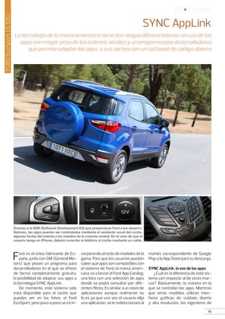 19
05 • Pruebas
19
FORDEcoSport1.5TDCi
SYNC AppLink
La tecnología de la marca americana tiene dos rasgos diferenciadores: un uso de las
apps con mayor peso de las órdenes vocales y un programa para desarrolladores
que permite adaptar las apps a sus coches con un software de código abierto
Ford es el único fabricante de Es-
paña, junto con GM (General Mo-
tors) que posee un programa para
desarrolladores en el que se ofrece
de forma completamente gratuita,
la posibilidad de adaptar sus apps a
la tecnología SYNC AppLink.
De momento, este sistema solo
está disponible para el coche que
puedes ver en las fotos, el Ford
EcoSport, pero poco a poco se irá in-
corporando al resto de modelos de la
gama. Para que los usuarios puedan
saber qué apps son compatibles con
el sistema de Ford, la marca ameri-
cana va a lanzar el Ford App Catalog,
una lista con una selección de apps
donde se podrá consultar por dife-
rentes filtros. Es similar a un store de
aplicaciones aunque realmente no
lo es ya que una vez el usuario elija
una aplicación, se le redireccionará al
market correspondiente de Google
Play o la App Store para su descarga.
SYNC AppLink, la voz de las apps
¿Cuál es la diferencia de este sis-
tema con respecto al de otras mar-
cas? Básicamente, la manera en la
que se controlan las apps. Mientras
que otros modelos utilizan inter-
faces gráficas de cuidado diseño
y alta resolución, los ingenieros de
Gracias a la SDK (Software Development Kit) que proporciona Ford a los desarro-
lladores, las apps pueden ser controladas mediante el asistente vocal del coche,
algunas teclas del volante y los mandos de la consola central. En el caso de que el
usuario tenga un iPhone, deberá conectar el teléfono al coche mediante un cable.
 