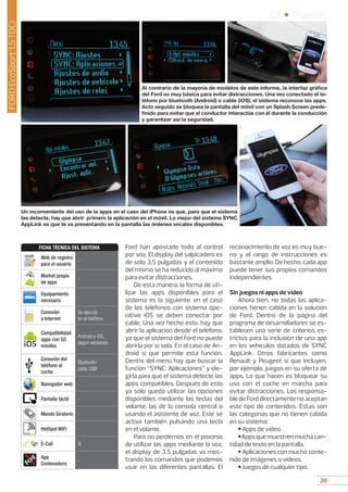 20
05 • Pruebas
20
Ford han apostado todo al control
por voz. El display del salpicadero es
de solo 3,5 pulgadas y el contenido
del mismo se ha reducido al máximo
para evitar distracciones.
De esta manera, la forma de uti-
lizar las apps disponibles para el
sistema es la siguiente: en el caso
de los teléfonos con sistema ope-
rativo iOS se deben conectar por
cable. Una vez hecho esto, hay que
abrir la aplicación desde el teléfono,
ya que el sistema del Ford no puede
abrirla por sí sola. En el caso de An-
droid si que permite esta función.
Dentro del menú hay que buscar la
función “SYNC: Aplicaciones” y ele-
girla para que el sistema detecte las
apps compatibles. Después de esto
ya solo queda utilizar las opciones
disponibles mediante las teclas del
volante, las de la consola central o
usando el asistente de voz. Este se
activa también pulsando una tecla
en el volante.
Para no perdernos en el proceso
de utilizar las apps mediante la voz,
el display de 3,5 pulgadas va mos-
trando los comandos que podemos
usar en las diferentes pantallas. El
reconocimiento de voz es muy bue-
no y el rango de instrucciones es
bastante amplio. De hecho, cada app
puede tener sus propios comandos
independientes.
Sin juegos ni apps de vídeo
Ahora bien, no todas las aplica-
ciones tienen cabida en la solución
de Ford. Dentro de la página del
programa de desarrolladores se es-
tablecen una serie de criterios es-
trictos para la inclusión de una app
en los vehículos dotados de SYNC
AppLink. Otros fabricantes como
Renault y Peugeot si que incluyen,
por ejemplo, juegos en su oferta de
apps. Lo que hacen es bloquear su
uso con el coche en marcha para
evitar distracciones. Los responsa-
ble de Ford directamente no aceptan
este tipo de contenidos. Estas son
las categorías que no tienen cabida
en su sistema:
• Apps de vídeo.
•Apps que muestren mucha can-
tidad de texto en la pantalla.
• Aplicaciones con mucho conte-
nido de imágenes o vídeos.
• Juegos de cualquier tipo.
Al contrario de la mayoría de modelos de este informe, la interfaz gráfica
del Ford es muy básica para evitar distracciones. Una vez conectado el te-
léfono por bluetooth (Android) o cable (iOS), el sistema reconoce las apps.
Acto seguido se bloquea la pantalla del móvil con un Splash Screen prede-
finido para evitar que el conductor interactúe con él durante la conducción
y garantizar así la seguridad.
Un inconveniente del uso de la apps en el caso del iPhone es que, para que el sistema
las detecte, hay que abrir primero la aplicación en el móvil. Lo mejor del sistema SYNC
AppLink es que te va presentando en la pantalla las órdenes vocales disponibles.
FORDEcoSport1.5TDCi
Web de registro
para el usuario
-
Market propio
de apps
-
Equipamiento
necesario
-
Conexión
a Internet
Se ejecuta
en el teléfono
Compatibilidad
apps con SO
móviles
Android e iOS,
según versiones
Conexión del
teléfono al
coche
Bluetooth/
cable USB
Navegador web -
Pantalla táctil -
Mando Giratorio -
HotSpot WiFi -
E-Call Sí
App
Contenedora
-
FICHA TÉCNICA DEL SISTEMA
Ford
 