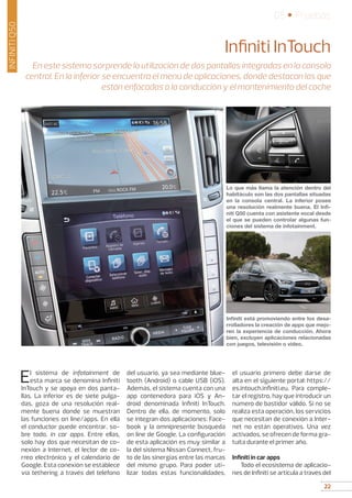 22
05 • Pruebas
22
INFINITIQ50
Infiniti InTouch
En este sistema sorprende la utilización de dos pantallas integradas en la consola
central. En la inferior se encuentra el menú de aplicaciones, donde destacan las que
están enfocadas a la conducción y el mantenimiento del coche
El sistema de infotainment de
esta marca se denomina Infiniti
InTouch y se apoya en dos panta-
llas. La inferior es de siete pulga-
das, goza de una resolución real-
mente buena donde se muestran
las funciones on line/apps. En ella
el conductor puede encontrar, so-
bre todo, in car apps. Entre ellas,
solo hay dos que necesitan de co-
nexión a Internet, el lector de co-
rreo electrónico y el calendario de
Google. Esta conexión se establece
vía tethering a través del teléfono
del usuario, ya sea mediante blue-
tooth (Android) o cable USB (iOS).
Además, el sistema cuenta con una
app contenedora para iOS y An-
droid denominada Infiniti InTouch.
Dentro de ella, de momento, solo
se integran dos aplicaciones: Face-
book y la omnipresente búsqueda
on line de Google. La configuración
de esta aplicación es muy similar a
la del sistema Nissan Connect, fru-
to de las sinergias entre las marcas
del mismo grupo. Para poder uti-
lizar todas estas funcionalidades,
el usuario primero debe darse de
alta en el siguiente portal: https://
es.intouch.infiniti.eu. Para comple-
tar el registro, hay que introducir un
número de bastidor válido. Si no se
realiza esta operación, los servicios
que necesitan de conexión a Inter-
net no están operativos. Una vez
activados, se ofrecen de forma gra-
tuita durante el primer año.
Infiniti in car apps
Todo el ecosistema de aplicacio-
nes de Infiniti se articula a través del
Lo que más llama la atención dentro del
habitáculo son las dos pantallas situadas
en la consola central. La inferior posee
una resolución realmente buena. El Infi-
niti Q50 cuenta con asistente vocal desde
el que se pueden controlar algunas fun-
ciones del sistema de infotainment.
Infiniti está promoviendo entre los desa-
rrolladores la creación de apps que mejo-
ren la experiencia de conducción. Ahora
bien, excluyen aplicaciones relacionadas
con juegos, televisión o vídeo.
 