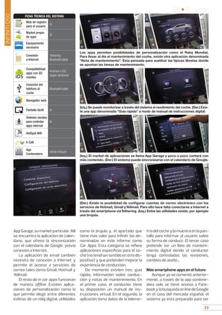 23
05 • Pruebas
23
INFINITIQ50
AppGarage,sumarketparticular.Allí
se encuentra la aplicación de calen-
dario, que ofrece la sincronización
con el calendario de Google, previa
conexión a Internet.
La aplicación de email también
necesita de conexión a Internet y
permite el acceso a servicios de
correo tales como Gmail, Hotmail y
Yellmail.
El resto de in car apps funcionan
de manera offline. Existen aplica-
ciones de personalización como la
que permite elegir entre diferentes
esferas de un reloj digital, utilidades
como la brújula y, el apartado que
tiene más valor para Infiniti: las de-
nominadas en este informe como
Car Apps. Esta categoría se refiere
aplicaciones específicas para el co-
che (no tendrían sentido en otro dis-
positivo) y que pretenden mejorar la
experiencia de conducción.
De momento existen tres: guía
rápida, información sobre conduc-
ción y notas de mantenimiento. En
el primer caso, el conductor tiene
su disposición un manual de ins-
trucciones virtual. En el segundo, la
aplicación toma datos de la teleme-
tría del coche y la muestra en la pan-
talla para informar al usuario sobre
su forma de conducir. El tercer caso
pretende ser un libro de manteni-
miento digital donde el conductor
tenga controladas las revisiones,
cambios de aceite...
Más smartphone apps en el futuro
Aunque ya se comentó anterior-
mente, a través de la app contene-
dora solo se tiene acceso a Face-
bookylabúsquedaonlinedeGoogle
en el caso del mercado español, el
sistema ya esta preparado para ser
Las apps permiten posibilidades de personalización como el Reloj Mundial.
Para llevar al día el mantenimiento del coche, existe otra aplicación denominada
“Nota de mantenimiento”. Esta pensada para sustituir las típicas libretas donde
se apuntan las tareas de mantenimiento.
(Izq.) Se puede monitorizar a través del sistema el rendimiento del coche. (Der.) Exis-
te una app denominada “Guía rápida” a modo de manual de instrucciones digital.
(Izq.) El market de aplicaciones se llama App Garage y poco a poco contará con
más contenido. (Der.) El sistema puede sincronizarse con el calendario de Google.
(Der.) Existe la posibilidad de configurar cuentas de correo electrónico con los
servicios de Hotmail, Gmail yYellmail. Para ello hace falta conectarse a Internet a
través del smartphone víaTethering. (Izq.) Entre las utilidades existe, por ejemplo
una brújula.
Web de registro
para el usuario
Sí
Market propio
de apps
Sí
Equipamiento
necesario
-
Conexión
a Internet
Tethering:
Bluetooth/cable
Compatibilidad
apps con SO
móviles
Android e iOS,
según versiones
Conexión del
teléfono al
coche
Bluetooth/cable
Navegador web -
Pantalla táctil Sí
Ordenes vocales
para controlar
apps internet
Sí
HotSpot Wifi -
E-Call -
App
Contenedora
Infiniti InTouch
FICHA TÉCNICA DEL SISTEMA
 