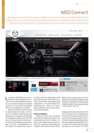 27
05 • Pruebas
27
MAZDA3SportSedán
MZD Connect
Mazda presentó de forma oficial el MZD Connect en la edición 2014 del CES de Las
Vegas. Entre sus principales características destacan la integración de la app Aha en
el sistema de infotainment y la posibilidad de suscripción a servicios conectados
La apuesta de Mazda por los sis-
temas de conectividad y funcio-
nes on line se llama MZD Connect y
tuvo su puesta de largo a principios
de año, en el certamen tecnológico
CES, que se celebra en Las Vegas.
Para este estudio, hemos tenido
la oportunidad de probar el siste-
ma en un Mazda3 SportSedán que
equipaba un navegador con pantalla
de 7 pulgadas cuyo precio es de 400
euros. A través de él, se tiene acce-
so a las funcionalidades conectadas,
que se basan, principalmente en
tres pilares: las aplicaciones gratui-
tas Aha y Stitcher, disponibles tanto
para iOS como para Android, los ser-
vicios conectados, disponibles bajo
suscripción y el portal Mazda-na.
naviextras.com, donde el usuario
debe registrarse para activar algu-
nas funcionalidades.
Portal web Mazda
Desde el portal web de Mazda
el conductor podrá descargarse las
actualizaciones de los mapas y, lo
que es más relevante para este es-
tudio, los servicios conectados que
incluyen: información sobre meteo-
Mazda pone a disposición de los con-
ductores un portal para bajarse actua-
lizaciones y activar la suscripción a sus
servicios conectados. La herramienta
ToolBox también está disponible para
su descarga en el portal.
rología, precio del combustible, tráfi-
co en tiempo real y búsqueda local.
Para ello, el conductor debe descar-
garse desde el propio portal una he-
rramienta denominada Mazda Tool-
box, disponible para Windows XP, 7 y
8. Este software permite descargar
los datos en una tarjeta SD. Dicha
 