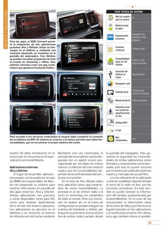 28
05 • Pruebas
28
tarjeta SD debe introducirse en la
ranura que se encuentra en el repo-
sabrazos central del Mazda.
Aplicaciones externas:
Aha y Stitcher
En lugar de desarrollar aplicacio-
nes propias, como pueda ser el caso
de BMW, los responsables de Maz-
da han preparado su sistema para
mostrar información en pantalla de
dos apps ‘externas’: Aha y Stitcher.
Ambas aplicaciones son gratuitas
y están disponibles tanto para iOS
como para Android, dependiendo
de la versión del sistema operativo.
Las aplicaciones se ejecutan en el
teléfono y se conectan al sistema
de infotainment del coche mediante
Bluetooth. Una vez conectadas, la
pantalla del smartphone queda blo-
queada con un splash screen pro-
tagonizado por los logos de ambas
marcas. La elección de este sistema
implica que las funcionalidades de-
pendan de la tarifa de datos del con-
ductor en cuestión.
En el caso de Aha, Mazda utiliza
esta aplicación como app contene-
dora de varias funcionalidades. La
principal es la de ofrecer radio a la
carta en streaming con contenidos
de todo el mundo. Pero sus funcio-
nes no acaban ahí, en el menú de
configuración se pueden integrar las
cuentas de Facebook y Twitter, por
lo que el usuario tiene acceso al time
line de ambas redes sociales desde
la pantalla del navegador. Para ga-
rantizar la seguridad, las funcionali-
dades de ambas aplicaciones están
limitadasy,básicamente,estánpen-
sadas para que el usuario escuche
por el sistema de audio del coche los
tweets y mensajes de sus perfiles.
Lo más relevante de la aplicación
a nivel de usabilidad, dejando de lado
el tema de la radio on line, son los
servicios consultivos. En este sen-
tido se puede conocer la informa-
ción del tiempo, proporcionada por
CustomWeather. En el caso de los
restaurantes, la información viene
de la mano de Yelp y permite buscar
lugares basados en las valoraciones
o en la distancia al coche. Por último,
esta app también ofrece la posibili-
Para las apps, el MZD Connect permi-
te la integración de dos aplicaciones
gratuitas: Aha y Stitcher. Estas se des-
cargan en el teléfono y, mediante una
conexión bluetooth, se muestran en la
pantalla del salpicadero. Con Stitcher,
se pueden escuchar programas de todo
el mundo en streaming u offline. Aha,
además, funciona como una app conte-
nedora que gestiona Facebook,Twitter...
Para acceder a los servicios conectados el usuario debe compartir la conexión
de su teléfono vía WiFi. El sistema se conecta a la señal y permite usar estas fun-
cionalidades, que se encuentran el propio sistema del coche.
MAZDA3SportSedán
Web de registro
para el usuario
Sí
Market propio
de apps
-
Equipamiento
necesario
Navegador con
pantalla de siete
pulgadas
Conexión
a Internet
Tethering: WiFi
Compatibilidad
apps con SO
móviles
Android e iOS,
según versiones
Conexión del
teléfono al
coche
Bluetooth/WiFi
Navegador web -
Pantalla táctil
Sí (bloqueada
durante la marcha)
Mando Giratorio HMI Commander
Asistente vocal
con control de
apps/funciones
on line
Sí
HotSpot WiFi -
E-Call -
App
Contenedora
Aha
FICHA TÉCNICA DEL SISTEMA
 