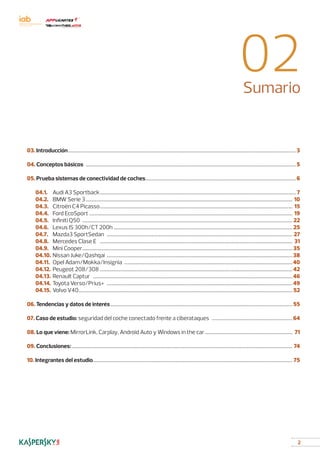 2
02Sumario
03. Introducción………………………………………………………………………………………………………………………………………………………………………………3
04. Conceptos básicos…………………………………………………………………………………………………………………………………………………………………5
05. Prueba sistemas de conectividad de coches……………………………………………………………………………………………………………………6
	04.1. 	 Audi A3 Sportback……………………………………………………………………………………………………………………………………………………… 7
	04.2. 	 BMW Serie 3……………………………………………………………………………………………………………………………………………………………… 10
	04.3. 	 Citroën C4 Picasso…………………………………………………………………………………………………………………………………………………… 15
	04.4. 	 Ford EcoSport…………………………………………………………………………………………………………………………………………………………… 19
	04.5. 	 Infiniti Q50………………………………………………………………………………………………………………………………………………………………… 22
	04.6. 	 Lexus IS 300h/CT 200h………………………………………………………………………………………………………………………………………… 25
	04.7. 	 Mazda3 SportSedan……………………………………………………………………………………………………………………………………………… 27
	04.8. 	 Mercedes Clase E…………………………………………………………………………………………………………………………………………………… 31
	04.9. 	 Mini Cooper…………………………………………………………………………………………………………………………………………………………………35
	04.10. 	Nissan Juke/Qashqai………………………………………………………………………………………………………………………………………………38
	04.11. 	Opel Adam/Mokka/Insignia…………………………………………………………………………………………………………………………………40
	04.12. 	Peugeot 208/308……………………………………………………………………………………………………………………………………………………42
	04.13. 	Renault Captur…………………………………………………………………………………………………………………………………………………………46
	04.14. 	Toyota Verso/Prius+………………………………………………………………………………………………………………………………………………49
	04.15. 	Volvo V40…………………………………………………………………………………………………………………………………………………………………… 52
06. Tendencias y datos de interés……………………………………………………………………………………………………………………………………………55
07. Caso de estudio: seguridad del coche conectado frente a ciberataques………………………………………………………………64
08. Lo que viene: MirrorLink, Carplay, Android Auto y Windows in the car…………………………………………………………………… 71
09. Conclusiones:………………………………………………………………………………………………………………………………………………………………………… 74
10. Integrantes del estudio………………………………………………………………………………………………………………………………………………………… 75
 