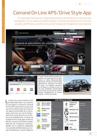31
05 • Pruebas
31
Comand On Line APS/Drive Style App
La marca germana pone a disposición de los conductores un sistema con
navegador e in car apps activables desde su tienda de aplicaciones. Para los
usuarios de iPhone, cuentan con una tecnología de integración muy lograda
MERCEDESE350BlueEFFICIENCY
La oferta de conectividad on line
de Mercedes Benz se sustenta
en dos pilares: el sistema Comand
On line APS, que ofrece una serie de
servicios entre los que se incluye in
car apps y el otro pilar de su estra-
tegia, tiene que ver con la integra-
ción de los smartphones en su sis-
tema de infotainment a través de
la Digital Drive Style App. Gracias a
ella los usuarios de iPhone pueden
disfrutar de numerosas funciona-
lidades de su teléfono adaptadas
a la pantalla del Mercedes que va-
yan conduciendo. La parte negativa
El lugar desde donde pueden ad-
quirirse las aplicaciones de Mer-
cedes se llama Mercedes-Benz
App Shop. En ella el usuario debe
registrarse e introducir los datos
de pago. Un detalles importan-
te: las apps se compran, pero no
hay que instalarlas directamente
en el coche, ya que vienen preins-
taladas. Simplemente se activan
cuando se efectúa el pago.
Web de registro
para el usuario
Sí
Market propio
de apps
Sí
Equipamiento
necesario
Comand On Line
APS/Drive Kit Plus
Conexión
a Internet
SIM/Tethering:
Bluetooth
Compatibilidad
apps con SO
móviles
iOS, según
versiones
Conexión del
teléfono al
coche
Bluetooth/
cable USB
Navegador web Sí
Pantalla táctil -
Mando Giratorio Sí
HotSpot Wifi Sí
E-Call Sí
App
Contenedora
Drive Style (iOS)
FICHA TÉCNICA DEL SISTEMA
 