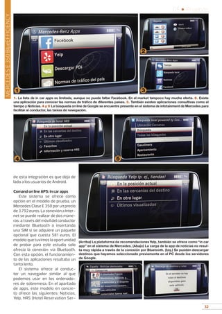 32
05 • Pruebas
32
MERCEDESE350BlueEFFICIENCY
1. La lista de in car apps es limitada, aunque no puede faltar Facebook. En el market tampoco hay mucha oferta. 2. Existe
una aplicación para conocer las normas de tráfico de diferentes países. 3. También existen aplicaciones consultivas como el
tiempo y Noticias. 4 y 5 La búsqueda on line de Google se encuentre presente en el sistema de infotainment de Mercedes para
facilitar al conductor, las tareas de navegación.
4
1
5
3
2
de esta integración es que deja de
lado a los usuarios de Android.
Comand on line APS: in car apps
Este sistema se ofrece como
opción en el modelo de prueba, un
Mercedes Clase E 350 por un precio
de 3.792 euros. La conexión a Inter-
net se puede realizar de dos mane-
ras: a través del móvil del conductor
mediante Bluetooth o insertando
una SIM si se adquiere un paquete
opcional que cuesta 581 euros. El
modelo que tuvimos la oportunidad
de probar para este estudio solo
ofrecía la conexión vía Bluetooth.
Con esta opción, el funcionamien-
to de las aplicaciones resultaba un
tanto lento.
El sistema ofrece al conduc-
tor un navegador similar al que
podemos usar en los ordenado-
res de sobremesa. En el apartado
de apps, este modelo en concre-
to ofrece las siguientes: Noticias,
Yelp, HRS (Hotel Reservation Ser-
(Arriba) La plataforma de recomendacionesYelp, también se ofrece como “in car
app” en el sistema de Mercedes. (Abajo) La carga de la app de noticias no resul-
ta muy rápida a través de la conexión por Bluetooth. (Izq.) Se pueden descargar
destinos que hayamos seleccionado previamente en el PC desde los servidores
de Google.
 