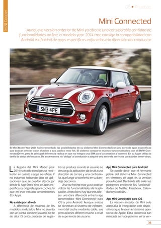35
05 • Pruebas
35
MINICooper
Mini Connected
Aunque la versión anterior de Mini ya ofrecía una considerable cantidad de
funcionalidades on line, el modelo year 2014 trae consigo la compatibilidad con
Android e infinidad de apps específicas enfocadas a la diversión del conductor
La llegada del Mini Model year
2014 ha traído consigo una revo-
lución en cuanto a apps se refiere. Y
no estamos hablando solo de apli-
caciones que se puedan descargar
desde la App Store sino de apps es-
pecíficas y originales para coches, lo
que en este estudio denominamos
Car Apps.
No existe portal web
A diferencia de muchos de los
modelos analizados, Mini no cuenta
con un portal donde el usuario se de
de alta. El único proceso de regis-
tro se produce cuando el usuario se
descarga la aplicación: da de alta una
dirección de correo y una contrase-
ña, que luego se confirma en su ban-
deja de correo.
Una vez hecho esto ya se podrían
utilizar las funcionalidades de la apli-
cación. Ahora bien, hay que estable-
cer una clara diferencia entre la app
contenedora “Mini Connected” para
iOS y para Android. Aunque ambas
se conectan al sistema de infotain-
ment del coche mediante cable, sus
prestaciones difieren mucho a nivel
de experiencia de usuario.
App Mini Connected para Android
Se puede decir que el hermano
pobre del sistema Mini Connected
en términos de apps es la versión
para Android. Dentro de ella solo nos
podremos encontrar las funcionali-
dades de Twitter, Facebook, Calen-
dario y Noticias.
App Mini Connected para iOS
La versión anterior de Mini solo
aceptaba la integración con dispo-
sitivos que llevaran el sistema ope-
rativo de Apple. Esta tendencia tan
marcada se hace patente en la ver-
El Mini ModelYear 2014 ha incrementado las posibilidades de su sistema Mini Connected con una serie de apps específicas
que buscan ofrecer valor añadido a sus público más fiel. El sistema comparte muchas funcionalidades con el BMW Con-
nectedDrive, pero la principal diferencia radica en que no integra una SIM para la conexión a Internet. En su lugar utiliza la
tarifa de datos del usuario. De esta manera no ‘obliga’ al conductor a adquirir una serie de servicios para poder tener otros.
 