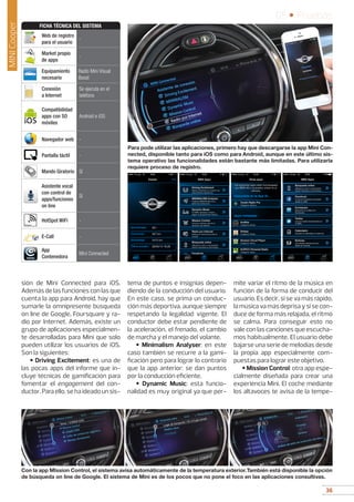 36
05 • Pruebas
36
sión de Mini Connected para iOS.
Además de las funciones con las que
cuenta la app para Android, hay que
sumarle la omnipresente búsqueda
on line de Google, Foursquare y ra-
dio por Internet. Además, existe un
grupo de aplicaciones especialmen-
te desarrolladas para Mini que solo
pueden utilizar los usuarios de iOS.
Son la siguientes:
• Driving Excitement: es una de
las pocas apps del informe que in-
cluye técnicas de gamificación para
fomentar el engagement del con-
ductor.Paraello,sehaideadounsis-
tema de puntos e insignias depen-
diendo de la conducción del usuario.
En este caso, se prima un conduc-
ción más deportiva, aunque siempre
respetando la legalidad vigente. El
conductor debe estar pendiente de
la aceleración, el frenado, el cambio
de marcha y el manejo del volante.
• Minimalism Analyser: en este
caso también se recurre a la gami-
ficación pero para lograr lo contrario
que la app anterior: se dan puntos
por la conducción eficiente.
• Dynamic Music: esta funcio-
nalidad es muy original ya que per-
mite variar el ritmo de la música en
función de la forma de conducir del
usuario. Es decir, si se va más rápido,
la música va más deprisa y si se con-
duce de forma más relajada, el ritmo
se calma. Para conseguir esto no
vale con las canciones que escucha-
mos habitualmente. El usuario debe
bajarse una serie de melodías desde
la propia app especialmente com-
puestas para lograr este objetivo.
• Mission Control: otra app espe-
cialmente diseñada para crear una
experiencia Mini. El coche mediante
los altavoces te avisa de la tempe-
Para pode utilizar las aplicaciones, primero hay que descargarse la app Mini Con-
nected, disponible tanto para iOS como para Android, aunque en este último sis-
tema operativo las funcionalidades están bastante más limitadas. Para utilizarla
requiere proceso de registro.
Con la app MIssion Control, el sistema avisa automáticamente de la temperatura exterior.También está disponible la opción
de búsqueda on line de Google. El sistema de Mini es de los pocos que no pone el foco en las aplicaciones consultivas.
MINICooper
Web de registro
para el usuario
-
Market propio
de apps
-
Equipamiento
necesario
Radio Mini Visual
Boost
Conexión
a Internet
Se ejecuta en el
teléfono
Compatibilidad
apps con SO
móviles
Android e iOS
Navegador web -
Pantalla táctil -
Mando Giratorio Sí
Asistente vocal
con control de
apps/funciones
on line
Sí
HotSpot WiFi -
E-Call -
App
Contenedora
Mini Connected
FICHA TÉCNICA DEL SISTEMA
 