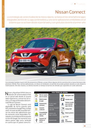 38
05 • Pruebas
38
NISSANJuke/Qashqai
Nissan Connect
La estrategia de conectividad de la marca nipona, se basa en las smartphone apps
integradas dentro de su app contenedora y una serie aplicaciones embebidas en el
sistema que se activan desde el portal web y son gratuitas durante el primer año
Nissan, al igual que Infiniti, basa su
solución de conectividad on line
en un portal web donde el usuario
debe registrarse y activar los servi-
ciosyunaappcontenedoradenomi-
nada Nissan Connect.
La app de Nissan Connect está
disponible de forma gratuita para
iOSyAndroidenGooglePlayylaApp
store.Atravésdeellasepuedenlan-
zar las únicas dos aplicaciones que,
de momento, están disponibles: Fa-
cebookylaominipresentebúsqueda
on line de Google. De momento esta
oferta parece algo corta, teniendo
en cuenta que en países como Es-
Las sinergias también hacen acto de presencia en Nissan, ya que ofrece algunos de los servicios de su marca hermana más
premium, Infiniti. Para ciertas aplicaciones, se ofrece al conductor un período de prueba gratuito durante un año desde la
matriculación. De esta manera, se elimina durante un tiempo la barrera de entrada que supondría un coste adicional.
FICHA TÉCNICA DEL SISTEMA
Web de registro
para el usuario
Sí
Market propio
de apps
-
Equipamiento
necesario
De serie, según
acabados
Conexión
a Internet
Tethering: Bluetooth/
cable USB
Compatibilidad
apps con SO
móviles
Android e iOS,
según versiones
Conexión del
teléfono al
coche
Bluetooth/cable
Navegador web -
Pantalla táctil Sí
Ordenes vocales
para controlar
apps internet
Sí
HotSpot Wifi -
Mando giratorio -
E-Call -
App
Contenedora
Nissan Connect
 