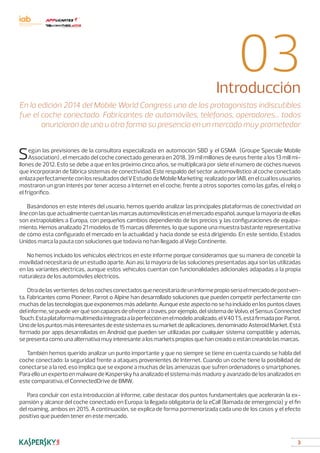 3
03Introducción
En la edición 2014 del Mobile World Congress uno de los protagonistas indiscutibles
fue el coche conectado. Fabricantes de automóviles, teléfonos, operadores... todos
anunciaron de una u otra forma su presencia en un mercado muy prometedor
Según las previsiones de la consultora especializada en automoción SBD y el GSMA (Groupe Speciale Mobile
Association) , el mercado del coche conectado generará en 2018, 39 mil millones de euros frente a los 13 mill mi-
llones de 2012. Esto se debe a que en los próximo cinco años, se multiplicará por siete el número de coches nuevos
que incorporarán de fábrica sistemas de conectividad. Este respaldo del sector automovilístico al coche conectado
enlazaperfectamenteconlosresultadosdelVEstudiodeMobileMarketing realizadoporIAB,enelcuallosusuarios
mostraron un gran interés por tener acceso a Internet en el coche, frente a otros soportes como las gafas, el reloj o
el frigorífico.
Basándonos en este interés del usuario, hemos querido analizar las principales plataformas de conectividad on
line con las que actualmente cuentan las marcas automovilísticas en el mercado español, aunque la mayoría de ellas
son extrapolables a Europa, con pequeños cambios dependiendo de los precios y las configuraciones de equipa-
miento. Hemos analizado 21 modelos de 15 marcas diferentes, lo que supone una muestra bastante representativa
de cómo esta configurado el mercado en la actualidad y hacia donde se está dirigiendo. En este sentido, Estados
Unidos marca la pauta con soluciones que todavía no han llegado al Viejo Continente.
No hemos incluido los vehículos eléctricos en este informe porque consideramos que su manera de concebir la
movilidad necesitaría de un estudio aparte. Aún así, la mayoría de las soluciones presentadas aquí son las utilizadas
en las variantes eléctricas, aunque estos vehículos cuentan con funcionalidades adicionales adapadas a la propia
naturaleza de los automóviles eléctricos.
Otradelasvertientes deloscochesconectadosquenecesitaríadeuninformepropioseríaelmercadodepostven-
ta. Fabricantes como Pioneer, Parrot o Alpine han desarrollado soluciones que pueden competir perfectamente con
muchas de las tecnologías que exponemos más adelante. Aunque este aspecto no se ha incluido en los puntos claves
delinforme,sepuedeverquésoncapacesdeofreceratravés,porejemplo,delsistemadeVolvo,elSensusConnected
Touch.Estaplataformamultimediaintegradaalaperfecciónenelmodeloanalizado,elV40T5,estáfirmadaporParrot.
Uno de los puntos más interesantes de este sistema es su market de aplicaciones, denominado Asteroid Market. Está
formado por apps desarrolladas en Android que pueden ser utilizadas por cualquier sistema compatible y además,
se presenta como una alternativa muy interesante a los markets propios que han creado o están creando las marcas.
También hemos querido analizar un punto importante y que no siempre se tiene en cuenta cuando se habla del
coche conectado: la seguridad frente a ataques provenientes de Internet. Cuando un coche tiene la posibilidad de
conectarse a la red, eso implica que se expone a muchas de las amenazas que sufren ordenadores o smartphones.
Para ello un experto en malware de Kaspersky ha analizado el sistema más maduro y avanzado de los analizados en
este comparativa, el ConnectedDrive de BMW.
Para concluir con esta introducción al informe, cabe destacar dos puntos fundamentales que acelerarán la ex-
pansión y alcance del coche conectado en Europa: la llegada obligatoria de la eCall (llamada de emergencia) y el fin
del roaming, ambos en 2015. A continuación, se explica de forma pormenorizada cada uno de los casos y el efecto
positivo que pueden tener en este mercado.
 