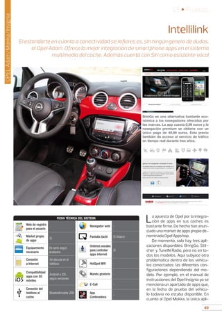 40
05 • Pruebas
40
OPELAdam/Mokka/Insignia
Intellilink
El estandarte en cuanto a conectividad se refieres es, sin ningún genero de dudas,
el Opel Adam. Ofrece la mejor integración de smartphone apps en el sistema
multimedia del coche. Además cuenta con Siri como asistente vocal
La apuesta de Opel por la integra-
ción de apps en sus coches es
bastante firme. De hecho han anun-
ciado una market de apps propio de-
nominada Opel Appshop.
De momento, solo hay tres apli-
caciones disponibles: BringGo, Stit-
cher y TuneIN Radio, pero no en to-
dos los modelos. Aquí subyace otra
problemática dentro de los vehícu-
los conectados: las diferentes con-
figuraciones dependiendo del mo-
delo. Por ejemplo, en el manual de
instrucciones del Opel Insignia ya se
menciona un apartado de apps que,
en la fecha de prueba del vehícu-
lo todavía no estaba disponible. En
cuanto al Opel Mokka, la única apli-
BrinGo es una alternativa bastante eco-
nómica a los navegadores ofrecidos por
las marcas. La app cuesta 0,99 euros y la
navegación premium se obtiene con un
único pago de 49,99 euros. Este precio
también da acceso al servicio de tráfico
en tiempo real durante tres años.
FICHA TÉCNICA DEL SISTEMA
Web de registro
para el usuario
-
Market propio
de apps
Sí
Equipamiento
necesario
De serie según
acabados
Conexión
a Internet
Se ejecuta en el
teléfono
Compatibilidad
apps con SO
móviles
Android e iOS,
según versiones
Conexión del
teléfono al
coche
Bluetooth/cable USB
Navegador web -
Pantalla táctil Sí (Adam)
Ordenes vocales
para controlar
apps internet
Sí
HotSpot Wifi -
Mando giratorio -
E-Call -
App
Contenedora
-
Opel
 