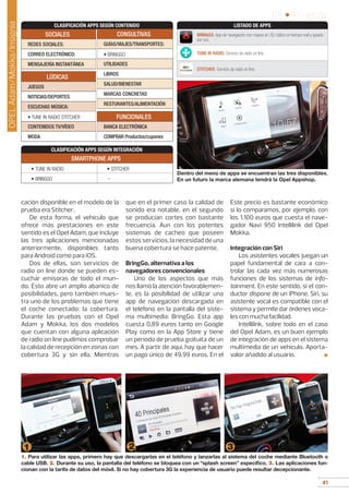 41
05 • Pruebas
41
FUNCIONALES
BANCA ELECTRÓNICA
COMPRAR Productos/cupones
LÚDICAS
JUEGOS
NOTICIAS/DEPORTES
ESCUCHAS MÚSICA:
• TUNE IN RADIO STITCHER
CONTENIDOS TV/VÍDEO
MODA
CLASIFICACIÓN APPS SEGÚN CONTENIDO
CLASIFICACIÓN APPS SEGÚN INTEGRACIÓN
SMARTPHONE APPS
• TUNE IN RADIO • STITCHER
• BRINGGO --
SOCIALES
REDES SOCIALES:
CORREO ELECTRÓNICO:
MENSAJERÍA INSTANTÁNEA
CONSULTIVAS
GUÍAS/VIAJES/TRANSPORTES:
• BRINGGO
UTILIDADES
LIBROS
SALUD/BIENESTAR
MARCAS CONCRETAS
RESTURANTES/ALIMENTACIÓN
cación disponible en el modelo de la
prueba era Stitcher.
De esta forma, el vehículo que
ofrece más prestaciones en este
sentido es el Opel Adam, que incluye
las tres aplicaciones mencionadas
anteriormente, disponibles tanto
para Android como para iOS.
Dos de ellas, son servicios de
radio on line donde se pueden es-
cuchar emisoras de todo el mun-
do. Ésto abre un amplio abanico de
posibilidades, pero también mues-
tra uno de los problemas que tiene
el coche conectado: la cobertura.
Durante las pruebas con el Opel
Adam y Mokka, los dos modelos
que cuentan con alguna aplicación
de radio on line pudimos comprobar
la calidad de recepción en zonas con
cobertura 3G y sin ella. Mientras
que en el primer caso la calidad de
sonido era notable, en el segundo
se producían cortes con bastante
frecuencia. Aun con los potentes
sistemas de cacheo que poseen
estos servicios, la necesidad de una
buena cobertura se hace patente.
BringGo, alternativa a los
navegadores convencionales
Uno de los aspectos que más
nos llamó la atención favorablemen-
te, es la posibilidad de utilizar una
app de navegación descargada en
el teléfono en la pantalla del siste-
ma multimedia: BringGo. Esta app
cuesta 0,89 euros tanto en Google
Play como en la App Store y tiene
un período de prueba gratuita de un
mes. A partir de aquí, hay que hacer
un pago único de 49,99 euros. En el
Este precio es bastante económico
si lo comparamos, por ejemplo, con
los 1.100 euros que cuesta el nave-
gador Navi 950 Intellilink del Opel
Mokka.
Integración con Siri
Los asistentes vocales juegan un
papel fundamental de cara a con-
trolar las cada vez más numerosas
funciones de los sistemas de info-
tainment. En este sentido, si el con-
ductor dispone de un iPhone, Siri, su
asistente vocal es compatible con el
sistema y permite dar órdenes voca-
les con mucha facilidad.
Intellilink, sobre todo en el caso
del Opel Adam, es un buen ejemplo
de integración de apps en el sistema
multimedia de un vehículo. Aporta-
valor añadido al usuario. ■
1. Para utilizar las apps, primero hay que descargarlas en el teléfono y lanzarlas al sistema del coche mediante Bluetooth o
cable USB. 2. Durante su uso, la pantalla del teléfono se bloquea con un “splash screen” específico. 3. Las aplicaciones fun-
cionan con la tarifa de datos del móvil. Si no hay cobertura 3G la experiencia de usuario puede resultar decepcionante.
1 2 3
Dentro del menú de apps se encuentran las tres disponibles.
En un futuro la marca alemana tendrá la Opel Appshop.
BRINGGO. App de navegación con mapas en 3D, tráfico en tiempo real y guiado
por voz.
TUNE IN RADIO. Servicio de radio on line.
STITCHER. Servicio de radio on line.
LISTADO DE APPS
OPELAdam/Mokka/Insignia
 