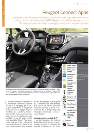 42
05 • Pruebas
42
PEUGEOT208/308
Peugeot Connect Apps
La marca francesa ofrece un completo sistema de in car apps que se conectan
a Internet a través de una llave USB 3G proporcionada por la propia marca.
El modelo de negocio se basa en un pago inicial y una renovación anual
La marca francesa ha elegido un
modelo de conectividad on line
basado en in car apps y, por lo tan-
to, prescindiendo de la integración
de aplicaciones de Google Play o la
App Store en su sistema de info-
tainment. De hecho, cuenta con su
propio market de aplicaciones, solo
accesible desde el propio coche
en el apartado “Store”. Para poder
usarlo hay que recurrir al usuario
y contraseña que previamente se
haya creado para acceder al portal
on line MyPeugeot (b2b.peugeot.
es). A diferencia de otras marcas,
este portal no ofrece servicios
como, por ejemplo, el envío de di-
recciones desde Google Maps. Lo
interesante del servicio se encuen-
tra en el coche.
Iconos grandes en pantalla de 7”
La configuración del sistema
de infotainment a nivel de ergono-
mía apunta hacia el conductor. La
pantalla se encuentra más cerca
A diferencia de otros modelos que optan por el uso de un mando giratorio y asis-
tente de voz para el uso del sistema de infotainment, en el caso del Peugeot 208
se ha optado por una pantalla táctil situada cerca del conductor. Algunas funcio-
nes se bloquean durante la marcha.
Web de registro
para el usuario
Sí
Market propio
de apps
Sí
Equipamiento
necesario
Navegación,2ª toma
USB y lector CD MP3
Conexión
a Internet
Dongle USB 3G
Compatibilidad
sistemas
operativos
móviles
--
Conexión del
teléfono al
coche
--
Navegador web -
Pantalla táctil Sí
Mando Giratorio -
HotSpot WiFi -
Asistente vocal
con controlde
funciones
apps/on line
apps/
-
E-Call Sí
App
Contenedora
-
FICHA TÉCNICA DEL SISTEMAPeugeot
 