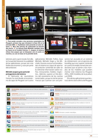 44
05 • Pruebas
44
1
2 3
1. Para poder acceder a los servicios conectados de
Peugeot, primero hay que introducir la llave 3G en la
entrada USB. 2. TripAdvisor está presente en este sis-
tema. 3. Muy útil: precios de carburante en función
dle precio. 4. La famosa Guía Michelín también tiene
su hueco en el modelo fránces. 5. Juegos: el sistema
ofrece tres juegos que se bloquean con el coche en
marcha y su uso se basa en la pantalla táctil. 4 5
tphones, pero a gran escala. Con ello,
se ha querido favorecer la usabilidad
de las aplicaciones, ya que son más
fáciles de encontrar y usar por parte
del conductor.
Michelin acapara gran parte del
protagonismo del sistema
El fabricante de neumáticos
francés ha contribuido al ecosiste-
ma de apps de Peugeot con cuatro
aplicaciones: Michelin Tráfico, Guía
Michelin, Michelin Viajes y Vía Mi-
chelin. Gracias a estas funcionalida-
des el sistema es capaz de aportar
al conductor contenido de valor en
lo referente información sobre trá-
fico, restaurantes, hoteles, trayec-
tos... Además, supone un hito den-
tro del ecosistema de los coches
conectados, ya que es de las pocas
marcas que cuentan con una pre-
sencia tan acusada en un sistema
de infotainment, con el ejercicio de
branding que eso supone, teniendo
en cuenta el amplio número de con-
ductores que se ponen a los man-
dos de los modelos que pueden
montar este sistema: los Peugeot
208 y 308 (modelos de la prueba),
y el 2008.
Otradelasaplicacionesquedes-
taca dentro de la oferta de Peugeot
CALCULADORA. Utilidad situada dentro del menú Tools para realizar operaciones
aritméticas.
CARBURANTE. Aplicación que permite conocer el precio de la gasolina en
diferentes estaciones de servicio.
CONVERSOR DE MONEDAS. Utilidad situada dentro del menú Tools para realizar
operaciones de cambio monetario.
COYOTE. Aplicación apoyada en una gran base de usuarios que alerta de
incidencias de tráfico y radares.
EMAIL READER. Aplicación de correo electrónico que incluye el sistema Multicity
Connect.
FACEBOOK. Red social que permite acceder a fotos, mensajes... de los contactos
integrados dentro de la red. Se bloquea durante la marcha.
GUÍA MICHELÍN. Versión on line de la famosa guía que ofrece información sobre
restaurantes y hoteles..
MICHELÍN TRÁFICO. Aplicación que informa al conductor sobre incidencias de la
circulación en tiempo real.
MICHELÍN VIAJES. Función que ofrece información sobre lugares turísticos: fotos,
precios, guiado al punto de interés...
MINESWEEPER BOOM. Aplicación del apartado juegos que sigue la misma
mecánica que el popular buscaminas.
MYPEUGEOT. Aplicación que ofrece información sobre distinos aspectos
relacionados con el vehículo.
PARKING. Información sobre lugares de aparcamiento públicos, incluyendo tarifas
y horarios.
PUZZLE. Aplicación del apartado juegos que permite componer un puzzle
utilizando la pantalla táctil del sistema de infotainment.
TELL ME WHERE. Aplicación de búsqueda que ofrece resultados en función de
opiniones, valoraciones...
TIC TAC TOE. Aplicación del apartado de juegos que funciona como el popular tres
en raya.
TIEMPO. Información y previsión meteorológica.
TRIP ADVISOR. Opiniones y valoraciones sobre restaurantes, hoteles, atracciones...
VÍA MICHELÍN. Aplicación de navegación con información sobre los precios de los
peajes, velocidades máximas de la vía...
WIKIPEDIA. Aplicacion que ofrece acceso a una de las fuentes de conocimiento
libre más extensas de Internet.
--
LISTADO DE APPS
P
PEUGEOT208/308
 