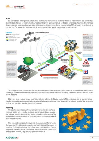 4
03 • Introducción
eCall:
La llamada de emergencia automática realiza una marcación al número 112 sin la intervención del conductor,
cuando detecta que se ha producido un accidente grave (por ejemplo, si se dispara un airbag). Además del mensaje
de emergencia pregrabado, envía la posición exacta del coche mediante coordenadas GPS, la hora y el sentido de la
circulación. Por supuesto, la activación de la misma también puede hacerse de forma manual.
Tecnológicamente existen dos formas de implementarla en un automóvil: a través de un módulo de teléfono con
una tarjeta SIM embebida en el propio coche o bien, mediante el teléfono móvil del conductor, conectado por blue-
tooth al coche.
El primer caso implicaría que muchos modelos salieran de fábrica con una SIM embebida, por lo que serían ve-
hículos potencialmente conectados gracias a la incorporación de este sistema. Esa misma tarjeta SIM se puede
utilizar, por ejemplo, para la conexión a Internet.
Roaming:
Otrodelosaspectosquefrenalaimplementacióndelcocheco-
nectado a Internet es el alto coste de roaming cuando un conduc-
tor sale de su país. Aunque hay algún modelo que incorpora SIM
embebida que puede utilizarse en otros países sin coste adicional,
esto no es lo normal.
Por ello, cobra especial relevancia el anuncio del Parlamento
Europeo del fin del roaming dentro de los Estados Miembros el
próximo 15 de diciembre de 2015. Gracias a esta decisión, Europa
se puede convertir en un continente verdaderamente conectado
en el que los coches jueguen un papel fundamental.
Leyenda
PSAP112 Centro de llamadas
de emergencias 112
MSD Conjunto mínimo de datos
Conexión de datos
Conexión de voz
Los satélites indican la
localización precisa del
vehículo
Sistema unificada de
informaciónde tráfico
Inmediatamente después
del accidente, la unidad
del vehículo transmite
los siguientes datos
para PSAP 112: hora y
lugar del accidente, la
dirección y número de
pasajeros.
Los pasajeros pueden
entonces comunicarse
con el operador de la
línea 112.
eCall
Un operador del número
de emergencias 112
puede ver la ubicación
en el mapa, así como
los datos transmitidos
por el sistema eCall y
se comunica con los
pasajeros. Se aseguran
de inmediato el envío de
unidades de emergencia
y gestión de información
y del centro de gestión.
PSAP112
INTERVENCIÓN DE RESCATE
MSD
MSD
POSICIONAMIENTO (GNSS)
INFORMACIÓN
DEL TRÁFICO
GESTIÓN DEL
TRÁFICO
INSTRUCCIONES
PARA ENVIAR LAS
UNIDADES
El sistema de
emergencia envía
unidades a la ubicación
del accidente
Sistema integrado
de emergencia
 