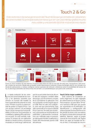 49
05 • Pruebas
49
TOYOTAVerso/Prius+
La rápida evolución de los siste-
mas de conectividad de las mar-
cas y las distintas variantes que
ofrecen en función del modelo se
hace especialmente patente en este
caso. Primero tuvimos la oportuni-
dad de probar el Toyota Prius+ con
una versión anterior a la tecnología
Touch 2  Go. Aunque las funcionali-
dades on line eran muy parecidas, la
usabilidad y calidad gráfica del siste-
ma era peor. En este sentido, reali-
zamos la compra de una aplicación
desde su tienda on line y el proceso
resultaba un tanto largo: además de
que el usuario debe darse de alta en
la web de mytoyota, también debe
descargar una herramienta a través
de la cual obtener la aplicación. Una
vez comprada, se descarga la app en
un USB. Pero no vale uno cualquie-
ra, sino uno que previamente haya
sido conectado en la ranura USB del
Prius+paraser‘firmado’porelsiste-
ma,yquepuedaserreconocidoenel
ordenador y plenamente funcional.
Una vez realizado todo el proceso,
ya solo queda instalar la aplicación a
través del mencionado puerto USB
del vehículo.
Touch 2  Go: mayor usabilidad
Este sistema de instalación un
tanto engorroso, ha sido mejorado
de sobremanera en el Touch 2  Go.
Para empezar, no hace faltar ‘firmar’
una memoria USB para que pueda
ser reconocida en el ordenador. La
identificación y configuración del
sistema puede enviarse de forma on
line desde el coche a los servidores
de Toyota a través de la conexión del
teléfono. Además, según el propio
manual de instrucciones del Toyota
Verso, las apps se instalan de for-
ma on line, si necesidad de recurrir
Touch 2  Go
Este sistema es la nueva generación del Touch  Go que ya contaba con soluciones
de conectividad. Su principal evolución tiene que ver con una interfaz gráfica mucho
más usable y una pantalla táctil de respuesta más rápida
Como en otros modelos de este informe, el usuario debe darse de alta en una web. En este caso, my.toyota.eu, para acce-
der a todos los servicios. Desde ella se pueden enviar direcciones al vehículo a través de Google send to car, acceder a la
tienda de aplicaciones o, incluso configurar ciertas opciones del vehículo a distancia como la sensibilidad del sensor de
luz, la descarga automática de direcciones del servidor o el autodesbloqueo por puerta del conductor.
 