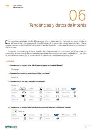 55
06Tendencias y datos de interés
En el mercado español hay un total de 24 marcas que ofrecen alguna solución relacionada con la conectividad on
line, y 21 que ofrecen sistemas integrales. Los 21 modelos de 15 marcas diferentes analizados en este informe
garantizan la representatividad de los datos y dan una visión clara de las estrategias utilizadas el segmento del co-
che conectado.
En este apartado analizamos de forma global las diferentes configuraciones elegidas por las 15 marcas que he-
mos probado en este estudio. También desvelamos cuáles son las apps más usadas por los fabricantes y que tipos
de contenidos son los que más se ofrecen dentro de los sistemas conectividad de los vehículos.
■ MARCAS:
	 • ¿Cuántas marcas ofrecen algún tipo de solución de conectividad en España?
		 24 marcas.
	 • ¿Cuántas ofrecen soluciones de conectividad integrales?
		 21 marcas.
	 • ¿Cuántas marcas han participado en este estudio?
		 15 marcas.
Audi BMW Citroën Ford
Infiniti Lexus Mazda Mercedes
Mini Nissan Opel Peugeot
Renault Toyota Volvo
	
	 • ¿Cuántas marcas ofrecen la llamada de emergencia o eCall en los modelos del informe?
			 7 marcas.
BMW Citroën Ford Mercedes
Peugeot Toyota Volvo
 