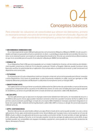 5
04Conceptos básicos
Para entender las soluciones de conectividad que ofrecen los fabricantes, primero
es necesario conocer una serie de términos que se utilizan en el estudio. Algunos de
ellos vienen del mundo de los smartphones y otros han sido acuñados ad hoc
• SIM EMBEBIDA (EMBEDDED SIM)
Es un tipo especial de tarjeta SIM pensada para las comunicaciones Máquina a Máquina (M2M). Una de sus prin-
cipalesventajasesquepuedeactivarseaposteriori,esdecir,cuandolleguealpaísdondeserávendida.Deestama-
nera, no es necesario poner una tarjeta en cada dispositivo localmente. Otra de sus características diferenciadoras
es que no es accesible para el usuario. Es la solución utilizada por BMW ConnectedDrive.
• DONGLE 3G
Es un dispositivo flash USB que está equipado con un módem inalámbrico. Gracias a él, los sistemas de infotain-
ment pueden conectarse a Internet. Es la solución usada por Citroën y Peugeot. Además, puede funcionar como
llave para verificar la autenticidad de un aplicación. Esta comprueba su existencia al arrancar y solo funcionará si el
dispositivo está conectado.
• TETHERING
Es el proceso por el cual un dispositivo móvil con conexión a Internet actúa como pasarela para ofrecer conexión
a otros dispositivos. Esta tarea se puede llevar a cabo físicamente mediante un cable, como por ejemplo un USB,
mediante diferentes protocolos de Bluetooth o utilizando el smartphone como un hotspot WiFi.
• SMARTPHONE APPS
Sonaplicacionesconlasquetienenacuerdodecolaboraciónlosfabricantesdeautomóvilesomarcasdeterceros
y que ponen a disposición de los usuarios en los diferentes stores. En este caso, lo habitual es que la app se ejecute
en el teléfono y se lance a la pantalla del coche a través de diversas soluciones: cable USB, Bluetooth...
• IN CAR APPS
Son las aplicaciones que se ejecutan en el propio sistema de infotainment del coche, sin necesidad de recurrir a
al teléfono del usuario. Estas apps pueden necesitar conexión a Internet o pueden funcionar de forma offline. En el
primera caso la conexión puede llegar a través de una tarjeta SIM embebida en el propio automóvil, integrada en un
lector de tarjetas SIM , mediante tethering (bluetooth, cable USB o WiFi) o incluso un dongle 3G conectado al puerto
USB del vehículo.
• APPS CONTENEDORAS
Muchos fabricantes de automóviles utilizan una app oficial a través de la cual se puede acceder a su vez, a otras
aplicaciones. Estas apps contenedoras pueden estar desarrolladas por la propia marca, como pueda ser el caso de
BMW o Audi, o utilizar una aplicación de terceros que realice una función similar. En este sentido, el mejor ejemplo es
AHA, utilizada por Mazda y Porsche, en el mercado español. Una de las ventajas de aplicaciones como AHA, es que
también pueden ser compatibles con equipos instalados a posteriori, como puede ser el caso de los productos de
Alpine, Kenwood o Pioneer.
 