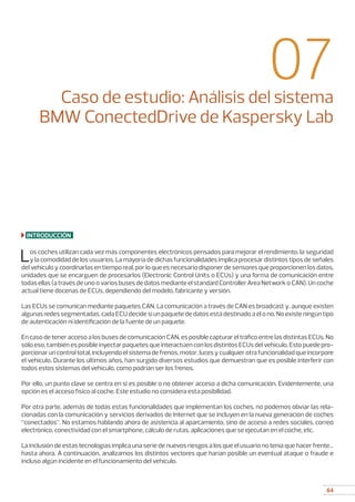 64
07Caso de estudio: Análisis del sistema
BMW ConectedDrive de Kaspersky Lab
INTRODUCCIÓN
Los coches utilizan cada vez más componentes electrónicos pensados para mejorar el rendimiento, la seguridad
y la comodidad de los usuarios. La mayoría de dichas funcionalidades implica procesar distintos tipos de señales
del vehículo y coordinarlas en tiempo real, por lo que es necesario disponer de sensores que proporcionen los datos,
unidades que se encarguen de procesarlos (Electronic Control Units o ECUs) y una forma de comunicación entre
todas ellas (a través de uno o varios buses de datos mediante el standard Controller Area Network o CAN). Un coche
actual tiene docenas de ECUs, dependiendo del modelo, fabricante y versión.
Las ECUs se comunican mediante paquetes CAN. La comunicación a través de CAN es broadcast y, aunque existen
algunas redes segmentadas, cada ECU decide si un paquete de datos está destinado a él o no. No existe ningún tipo
de autenticación ni identificación de la fuente de un paquete.
En caso de tener acceso a los buses de comunicación CAN, es posible capturar el tráfico entre las distintas ECUs. No
sólo eso, también es posible inyectar paquetes que interactúen con los distintos ECUs del vehículo. Esto puede pro-
porcionar un control total, incluyendo el sistema de frenos, motor, luces y cualquier otra funcionalidad que incorpore
el vehículo. Durante los últimos años, han surgido diversos estudios que demuestran que es posible interferir con
todos estos sistemas del vehículo, como podrían ser los frenos.
Por ello, un punto clave se centra en si es posible o no obtener acceso a dicha comunicación. Evidentemente, una
opción es el acceso físico al coche. Este estudio no considera esta posibilidad.
Por otra parte, además de todas estas funcionalidades que implementan los coches, no podemos obviar las rela-
cionadas con la comunicación y servicios derivados de Internet que se incluyen en la nueva generación de coches
“conectados”. No estamos hablando ahora de asistencia al aparcamiento, sino de acceso a redes sociales, correo
electrónico, conectividad con el smartphone, cálculo de rutas, aplicaciones que se ejecutan en el coche, etc.
La inclusión de estas tecnologías implica una serie de nuevos riesgos a los que el usuario no tenía que hacer frente…
hasta ahora. A continuación, analizamos los distintos vectores que harían posible un eventual ataque o fraude e
incluso algún incidente en el funcionamiento del vehículo.
 