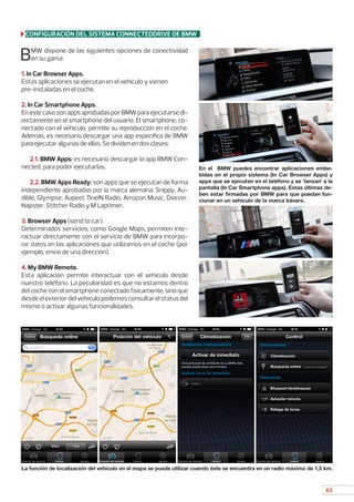 65
BMW dispone de las siguientes opciones de conectividad
en su gama:
1. In Car Browser Apps.
Estas aplicaciones se ejecutan en el vehículo y vienen 	
pre-instaladas en el coche.
2. In Car Smartphone Apps.
EnestecasosonappsaprobadasporBMWparaejecutarsedi-
rectamente en el smartphone del usuario. El smartphone, co-
nectado con el vehículo, permite su reproducción en el coche.
Además, es necesario descargar una app específica de BMW
para ejecutar algunas de ellas. Se dividen en dos clases:
	
2.1. BMW Apps: es necesario descargar la app BMW Con-
nected, para poder ejecutarlas.
	
2.2. BMW Apps Ready: son apps que se ejecutan de forma
independiente aprobadas por la marca alemana: Snippy, Au-
dible, Glympse, Aupeo!, TineIN Radio, Amazon Music, Deezer,
Napster, Stitcher Radio y M Laptimer.
3. Browser Apps (send to car).
Determinados servicios, como Google Maps, permiten inte-
ractuar directamente con el servicio de BMW para incorpo-
rar datos en las aplicaciones que utilizamos en el coche (por
ejemplo, envío de una dirección).
4. My BMW Remote.
Esta aplicación permite interactuar con el vehículo desde
nuestro teléfono. La peculiaridad es que no estamos dentro
del coche con el smartphone conectado físicamente, sino que
desdeelexteriordelvehículopodemosconsultarelstatusdel
mismo o activar algunas funcionalidades.
En el BMW puedes encontrar aplicaciones embe-
bidas en el propio sistema (In Car Browser Apps) y
apps que se ejecutan en el teléfono y se ‘lanzan’ a la
pantalla (In Car Smartphone apps). Estas últimas de-
ben estar firmadas por BMW para que puedan fun-
cionar en un vehículo de la marca bávara.
La función de localización del vehículo en el mapa se puede utilizar cuando éste se encuentra en un radio máximo de 1,5 km.
CONFIGURACIÓN DEL SISTEMA CONNECTEDDRIVE DE BMW
 