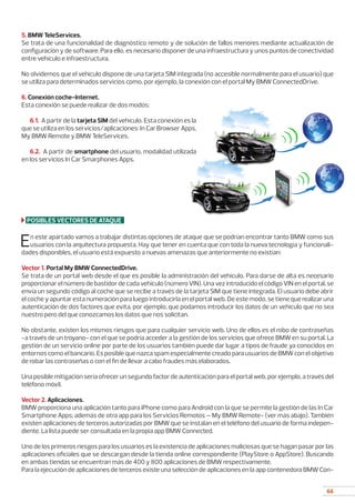 66
5. BMW TeleServices.
Se trata de una funcionalidad de diagnóstico remoto y de solución de fallos menores mediante actualización de
configuración y de software. Para ello, es necesario disponer de una infraestructura y unos puntos de conectividad
entre vehículo e infraestructura.
No olvidemos que el vehículo dispone de una tarjeta SIM integrada (no accesible normalmente para el usuario) que
se utiliza para determinados servicios como, por ejemplo, la conexión con el portal My BMW ConnectedDrive.
6. Conexión coche-Internet.
Esta conexión se puede realizar de dos modos:
	
6.1. A partir de la tarjeta SIM del vehículo. Esta conexión es la
que se utiliza en los servicios/aplicaciones: In Car Browser Apps,
My BMW Remote y BMW TeleServices.
	
6.2. A partir de smartphone del usuario, modalidad utilizada
en los servicios In Car Smarphones Apps.
POSIBLES VECTORES DE ATAQUE
En este apartado vamos a trabajar distintas opciones de ataque que se podrían encontrar tanto BMW como sus
usuarios con la arquitectura propuesta. Hay que tener en cuenta que con toda la nueva tecnología y funcionali-
dades disponibles, el usuario está expuesto a nuevas amenazas que anteriormente no existían:
Vector 1. Portal My BMW ConnectedDrive.
Se trata de un portal web desde el que es posible la administración del vehículo. Para darse de alta es necesario
proporcionar el número de bastidor de cada vehículo (número VIN). Una vez introducido el código VIN en el portal, se
envía un segundo código al coche que se recibe a través de la tarjeta SIM que tiene integrada. El usuario debe abrir
el coche y apuntar esta numeración para luego introducirla en el portal web. De este modo, se tiene que realizar una
autenticación de dos factores que evita, por ejemplo, que podamos introducir los datos de un vehículo que no sea
nuestro pero del que conozcamos los datos que nos solicitan.
No obstante, existen los mismos riesgos que para cualquier servicio web. Uno de ellos es el robo de contraseñas
-a través de un troyano- con el que se podría acceder a la gestión de los servicios que ofrece BMW en su portal. La
gestión de un servicio online por parte de los usuarios también puede dar lugar a tipos de fraude ya conocidos en
entornos como el bancario. Es posible que nazca spam especialmente creado para usuarios de BMW con el objetivo
de robar las contraseñas o con el fin de llevar a cabo fraudes más elaborados.
Una posible mitigación sería ofrecer un segundo factor de autenticación para el portal web, por ejemplo, a través del
teléfono móvil.
Vector 2. Aplicaciones.
BMW proporciona una aplicación tanto para iPhone como para Android con la que se permite la gestión de las In Car
Smartphone Apps; además de otra app para los Servicios Remotos – My BMW Remote- (ver más abajo). También
existen aplicaciones de terceros autorizadas por BMW que se instalan en el teléfono del usuario de forma indepen-
diente. La lista puede ser consultada en la propia app BMW Connected.
Uno de los primeros riesgos para los usuarios es la existencia de aplicaciones maliciosas que se hagan pasar por las
aplicaciones oficiales que se descargan desde la tienda online correspondiente (PlayStore o AppStore). Buscando
en ambas tiendas se encuentran más de 400 y 800 aplicaciones de BMW respectivamente.
Para la ejecución de aplicaciones de terceros existe una selección de aplicaciones en la app contenedora BMW Con-
 