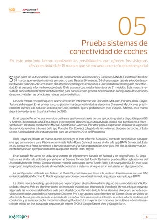 6
05Prueba sistemas de
conectividad de coches
Según datos de la Asociación Española de Fabricantes de Automóviles y Camiones (ANFAC), existen un total de
54 marcas que venden turismos en nuestro país. De esas 54 marcas, 24 ofrecen algún tipo de solución de co-
nectividad, pero solo 21 cuentan con plataformas tecnológicas enfocadas a una verdadera estrategia de conectivi-
dad. En el presente informe hemos probado 15 de esas marcas, mediante un total de 21 modelos. Esta muestra re-
sulta lo suficientemente representativa como para dar una visión general de cómo están configurados los servicios
de conectividad en las principales marcas automovilísticas.
Las seis marcas restantes que no se encuentran en este informe son Chevrolet, McLaren, Porsche, Rolls-Royce,
Tesla y Volkswagen. En el primer caso, su plataforma de conectividad se denomina Chevrolet MyLink y es prácti-
camente idéntica a la solución utilizada por Opel, Intellilink, que sí probamos en este estudio. Además, esta marca
dejará de venderse en España a finales de 2015.
En el caso de Porsche, sus servicios on line se gestionan a través de una aplicación gratuita disponible para iOS
y Android, denominada Aha. Esta app es exactamente la misma que utiliza Mazda, marca que también está repre-
sentada en el estudio mediante el Mazda3 SportSedan. Además, Porsche pone a disposición del usuario la gestión
de servicios remotos a través de la app Porsche Car Connect (plegado de retrovisores, bloqueo del coche...). Esta
última funcionalidad solo está disponible para las versiones 2014 del Panamera.
Rolls-Royce es otra de las marcas que no se incluye en este informe. Aún así, su oferta de conectividad pasa por
una app contenedora para iPhone denominada Rolls-Royce Connect que es similar a la app BMW Connected. Esto
es así porque esta firma pertenece al consorcio alemán y se han explotado las sinergias. Por ello, la plataforma Con-
nectedDrive es un ejemplo válido de lo que puede ofrecer Rolls-Royce.
En el caso de McLaren, se utiliza una sistema de infotainment basado en Android y de origen Parrot. Su arqui-
tectura es similar a la utilizada por Volvo en el Sensus Connected Touch. De hecho, puede utilizar aplicaciones del
Asteroid Market de Parrot. Comparte con el modelo sueco apps como TuneIn Radio o el navegador iGo. En este caso
no proyectan aplicaciones desde el móvil del conductor al sistema, sino que están instaladas en el propio coche.
La configuración utilizada por Tesla en el Model S, el vehículo que tiene a la venta en España, pasa por una SIM
embebida del tipo Machine To Machine para proporcionar conexión a Internet, al igual, por ejemplo, que BMW.
La última marca de este grupo de seis que no participa en el estudio mediante alguno de sus modelos es VW. Por
un lado, el nuevo Polo es el primer coche del mercado español que incorpora la tecnología MirrorLink, que proyecta
alguna de las funciones del teléfono en la pantalla del coche. Por otro lado, la firma alemana ofrece una serie de ser-
vicios conectados asociados al navegador Discover Pro y agrupados bajo el nombre de Carnet. Estos servicios se
ofrecen de forma gratuita durante un período de tres años. Para la conexión a Internet, se utiliza la tarifa de datos del
conductor y se enlaza al coche mediante tethering Bluetooth. La mayoría son funciones consultivas sobre informa-
ción de tráfico on line, búsqueda de puntos de interés (POI’s), Google Street View y Google Earth.
En este apartado hemos analizado las posibilidades que ofrecen los sistemas
de conectividad de 15 marcas que se encuentran en el mercado español
 