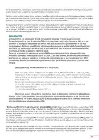 69
Por lo que sabemos, no existe un sistema de comprobación de aplicaciones en el sistema (Sanity Check) para de-
tección de software no legítimo, ni para eliminación remota del mismo.
Existe un sistema de actualización de software (para Bluetooth por lo que sabemos) disponible en la web e instala-
ble a través de USB. Esto implica que el vehículo reconoce las actualizaciones en un dispositivo USB y lo instala. Por
supuesto, esto conlleva un riesgo potencial en caso de una actualización maliciosa.
Aunque esto implicaría un control físico del vehículo, descartado como hipótesis desde el principio, el hecho de que
este tipo de actualizaciones se distribuyan a través de la web para que el usuario las descargue y las instale en su
coche a través del USB supone un posible vector de ataque ya que sería posible crear una actualización falsa que
fuera distribuida mediante ingeniería social.
• Comunicación entre el vehículo y los servicios remotos. Esta comunicación se realiza a través de un SMS
que se envía al coche gracias a la SIM embebida del tipo Machine to Machine que se encuentra emplazada en el
vehículo. Esto permitiría a un atacante, en caso de conocer el número de teléfono de la tarjeta SIM interna, enviar
órdenes al vehículo, incluyendo rutas o destinos, así como el código de seguridad que se envía al usuario para acti-
var ciertos servicios.
No sólo eso, falsificar un mensaje SMS es posible y relativamente sencillo. Las comunicaciones SMS pueden ser
descifradas, con diversos niveles de dificultad, en función del cifrado que se aplique en las mismas. Esto cambia
entre operadoras, países, etc.
Hay que recordar que un coche viaja, así que es sensible a estos cambios en caso de recibir este tipo de mensajes
por SMS que puedan permitir realizar acciones en el mismo, como preconfigurar rutas o servicios remotos. Si viaja-
mos con en coche a la India, por ejemplo, nos encontraremos que si recibe un SMS éste no estará cifrado.
En lo que refiere a la actualización de USB, hemos podido descargar el binario que proporcionan.
Sorprendentemente, se trata de un archivo TAR con varios archivos comprimidos dentro y un XML en el que
se incluye la descripción del contenido así como el hash de la actualización. Aparentemente, no hay más
comprobaciones. Dado que para obtenerlo sólo se necesita un número de bastidor válido (buscando vídeos en
Youtube no hay problema para encontrar uno), no sería nada difícil para un atacante hacerse con el archivo,
modificarlo, e intentar un ataque de ingeniería social.
Dentro de la actualización encontramos archivos RPM que son la actualización de software del Combox.
Analizando los mismos, vemos que se trata de un Linux 32. En estos archivos, encontramos directamente los
binarios que son los que se copiarán en el Combox. No están cifrados, por lo que no debería ser muy difícil
crear binarios personalizados mediante ingeniería inversa para que instalen lo que nosotros queramos en el
vehículo.
	 Ejemplos de código encontrados dentro de la actualización:
	 select * from (select sfid from library as l inner join (select * from w_dblAlbumTracksView as a order by a._rowid_ 	
	 desc) as atv on atv.sFid=fid group by l.album_id order by atv._rowid_ desc) EXCEPT select sfid from mdi_image_	
	 cache as mic inner join library as l on mic.fid = l.fid and profile_index != -1 inner join w_dblAlbumTracksView as 	
	 atv on atv.sFid = l.fid
	 También están los archivos de configuración, incluyendo comentarios de los desarrolladores:
	 !-- If on, the accurate column will be assigned 1 after a full synchronization of all media on a media store.
	 (TODO: What happens otherwise? --
	 !--ForceAccurateAfterFullSync enabled=”off”/--
	 Observamos que en estos archivos encontramos bases de datos (utiliza internamente qdb database),
librerías, es decir, todos los detalles internos que permitirían a cualquier atacante conocer qué necesita para
explotar el sistema. Por lo tanto, hay que asumir que cualquiera podría hacerse con el control del infotainment
a través del sistema de actualizaciones por USB.
CASO PRÁCTICO
 