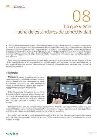 71
08Lo que viene:
lucha de estándares de conectividad
Como ya hemos mencionado en este informe, la fragmentación de sistemas de conectividad para integrar el te-
léfono en los coches es la nota predominante en el panorama automovilístico actual. La creación de un estándar
de conectividad único que supere esta fragmentación y le facilite la vida al conductor ha llevado al desarrollo de
tecnologías como MirroLink, CarPlay, Android Auto y Windows in the car. También existen marcas que, al menos de
momento, no inlcuyen en su estrategia de conectividad la integración de smartphone apps como el caso de Peu-
geot o Citroën.
Estos sistemas de integración parecen recordar viejas guerras del pasado pero en un terreno diferente, el de los
coches conectados. Detrás de CarPlay se encuentra Apple, Android Auto pertenece a Google y Windows in the car
lleva el sello de Microsoft. Además, para rizar el rizo, este último sistema se basa en MirrorLink, que a su vez, fue
desarrollado por Nokia.
■ MIRRORLINK
		 es una tecnología anteriormente
conocida como Terminal Mode. Funciona de la si-
guiente manera: el usuario conecta el smartphone
al sistema de infotainment del coche mediante un
cable y, automáticamente, algunas apps del teléfo-
no se proyectan en la pantalla del mismo.
El Car Connectivity Consortium, el ente detrás
de esta tecnología, ha creado una certificación Mi-
rrorLink, de tal manera que solo las apps que tengan
esta certificación puedan ser mostradas mientras
se conduce para garantizar la seguridad en la con-
ducción.
Esta solución esta pensada principalmente para dispositivos Android. Su principal problema radica en que su
compatibilidad está sujeta a las fabricantes de teléfono con los que ha llegado a algún acuerdo. Si el conductor tiene
un teléfono que no esta asociado a esta plataforma , no funcionará MirrorLink.
En España, este estándar se ha introducido de forma oficial de la mano de Volkswagen y su nuevo Polo, aunque
en uno de los modelos probados del informe, el Lexus CT 200 H se ofrecía como una opción del menú, aunque no
pudo ser activado.
 
