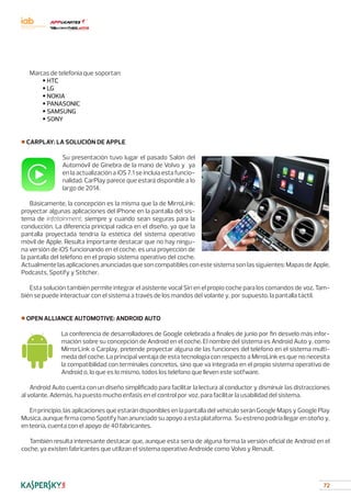 72
Marcas de telefonía que soportan:
	 • HTC
	 • LG
	 • NOKIA
	 • PANASONIC
	 • SAMSUNG
	 • SONY
■ CARPLAY: LA SOLUCIÓN DE APPLE
Su presentación tuvo lugar el pasado Salón del
Automóvil de Ginebra de la mano de Volvo y ya
en la actualización a iOS 7.1 se incluía esta funcio-
nalidad. CarPlay parece que estará disponible a lo
largo de 2014.
Básicamente, la concepción es la misma que la de MirroLink:
proyectar algunas aplicaciones del iPhone en la pantalla del sis-
tema de infotainment, siempre y cuando sean seguras para la
conducción. La diferencia principal radica en el diseño, ya que la
pantalla proyectada tendría la estética del sistema operativo
móvil de Apple. Resulta importante destacar que no hay ningu-
na versión de iOS funcionando en el coche, es una proyección de
la pantalla del teléfono en el propio sistema operativo del coche.
Actualmente las aplicaciones anunciadas que son compatibles con este sistema son las siguientes: Mapas de Apple,
Podcasts, Spotify y Stitcher.
Esta solución también permite integrar el asistente vocal Siri en el propio coche para los comandos de voz. Tam-
bién se puede interactuar con el sistema a través de los mandos del volante y, por supuesto, la pantalla táctil.
■ OPEN ALLIANCE AUTOMOTIVE: ANDROID AUTO
La conferencia de desarrolladores de Google celebrada a finales de junio por fin desveló más infor-
mación sobre su concepción de Android en el coche. El nombre del sistema es Android Auto y, como
MirrorLink o Carplay, pretende proyectar alguna de las funciones del teléfono en el sistema multi-
meda del coche. La principal ventaja de esta tecnología con respecto a MirroLink es que no necesita
la compatibilidad con terminales concretos, sino que va integrada en el propio sistema operativo de
Android o, lo que es lo mismo, todos los teléfono que lleven este sotfware.
Android Auto cuenta con un diseño simplificado para facilitar la lectura al conductor y disminuir las distracciones
al volante. Además, ha puesto mucho énfasis en el control por voz, para facilitar la usabilidad del sistema.
En principio, las aplicaciones que estarán disponibles en la pantalla del vehículo serán Google Maps y Google Play
Musica, aunque firma como Spotify han anunciado su apoyo a esta plataforma. Su estreno podría llegar en otoño y,
en teoría, cuenta con el apoyo de 40 fabricantes.
También resulta interesante destacar que, aunque esta sería de alguna forma la versión oficial de Android en el
coche, ya existen fabricantes que utilizan el sistema operativo Androide como Volvo y Renault.
 